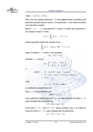 Polinˆomios Anuladores
Seja L = {q(T) | q ∈ K[x]}.
Pelo visto nas sec¸ ˜oes anteriores, L ´e uma ´algebra linear comutativa com
elemento unidade sobre o corpo K. Em particular, L ´e um anel comutativo
com elemento unidade.
Seja B = {v1, . . . , vn} uma base de V e seja A a matriz que representa T
em relac¸ ˜ao `a base B. Ent˜ao,
T(vi) =
n
j=1
Ajivj , 1 ≤ i ≤ n .
Essas equac¸ ˜oes podem ser escritas como
n
j=1
(δijT − AjiI) vj = 0 , 1 ≤ i ≤ n .
Seja B a matriz n × n sobre L com entradas
Bij = δijT − AjiI .
Quando n = 2, temos
B =
T − A11I −A21I
−A12I T − A22I
,
e
det(B) = (T − A11I)(T − A22I) − A12A21I
= T2
− (A11 + A22)T + (A11A22 − A12A21)I
= pc(T) ,
onde
pc = x2
− (Tr A)x + det(A)
´e o polinˆomio caracter´ıstico de T.
Para n > 2, temos tamb´em que
det(B) = pc(T) ,
pois o polinˆomio caracter´ıstico de T, pc, ´e o determinante da matriz xI−A,
cujas entradas s˜ao os polinˆomios
(xI − A)ij = δijx − Aij .
Como det(xI − A) = det ((xI − A)t
), temos, tamb´em, que pc ´e o determi-
nante da matriz xI − At
, cujas entradas s˜ao os polinˆomios
(xI − At
)ij = δijx − Aji.
J. Delgado - K. Frensel 154 Instituto de Matem´atica - UFF
 