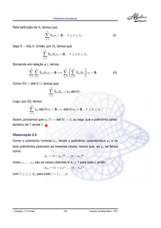 Polinˆomios Anuladores
Pela deﬁnic¸ ˜ao de B, temos que
n
j=1
Bijvj = 0 , 1 ≤ i ≤ n . (I)
Seja B = Adj B. Ent˜ao, por (I), temos que
n
j=1
BkiBijvj = 0 , 1 ≤ i, k ≤ n .
Somando em relac¸ ˜ao a i, temos
n
i=1
n
j=1
BkiBijvj = 0 =⇒
n
j=1
n
i=1
BkiBij vj = 0 . (II)
Como BB = det(B) I, temos que
n
i=1
BkiBij = δkj det(B) .
Logo, por (II), temos
n
j=1
δkj det(B)vj = 0 =⇒ det(B)vk = 0, 1 ≤ k ≤ n.
Assim, provamos que pc(T) = det(B) = 0, ou seja, que o polinˆomio carac-
ter´ıstico de T anula T.
Observac¸ ˜ao 2.5
Como o polinˆomio minimal pm divide o polinˆomio caracter´ıstico pc e os
dois polinˆomios possuem as mesmas ra´ızes, temos que, se pc se fatora
como
pc = (x − c1)d1 . . . (x − ck)dk ,
onde c1, . . . , ck s˜ao as ra´ızes distintas e dj ≥ 1 para todo j, ent˜ao
pm = (x − c1)r1 . . . (x − ck)rk ,
com 1 ≤ rj ≤ dj, para todo j = 1, . . . , k.
J. Delgado - K. Frensel 155 Instituto de Matem´atica - UFF
 