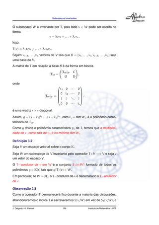 Subespac¸os Invariantes
O subespac¸o W ´e invariante por T, pois todo v ∈ W pode ser escrito na
forma
v = λ1v1 + . . . + λrvr ,
logo,
T(v) = λ1t1v1 + . . . + λrtrvr .¸
Sejam vr+1, . . . , vn vetores de V tais que B = {v1, . . . , vr, vr+1, . . . , vn} seja
uma base de V.
A matriz de T em relac¸ ˜ao `a base B ´e da forma em blocos
[T]B =
[TW]B C
O D
,
onde
[TW]B =






t1 0 · · · 0
0 t2 · · · 0
...
...
...
...
0 0 · · · tr






.
´e uma matriz r × r diagonal.
Assim, g = (x − c1) 1 . . . (x − ck) k , com i = dim Wi, ´e o polinˆomio carac-
ter´ıstico de TW.
Como g divide o polinˆomio caracter´ıstico pc de T, temos que a multiplici-
dade de ci como raiz de pc ´e no m´ınimo dim Wi.
Deﬁnic¸ ˜ao 3.2
Seja V um espac¸o vetorial sobre o corpo K.
Seja W um subespac¸o de V invariante pelo operador T : V −→ V e seja v
um vetor do espac¸o V.
O T−condutor de v em W ´e o conjunto ST (v; W) formado de todos os
polinˆomios g ∈ K[x] tais que g(T)(v) ∈ W.
Em particular, se W = {0}, o T−condutor de v ´e denominado o T−anulador
de v.
Observac¸ ˜ao 3.3
Como o operador T permanecer´a ﬁxo durante a maioria das discuss˜oes,
abandonaremos o ´ındice T e escreveremos S(v; W) em vez de ST (v; W), e
J. Delgado - K. Frensel 159 Instituto de Matem´atica - UFF
 