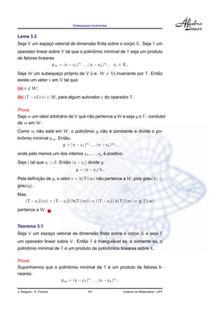 Subespac¸os Invariantes
Lema 3.3
Seja V um espac¸o vetorial de dimens˜ao ﬁnita sobre o corpo K. Seja T um
operador linear sobre V tal que o polinˆomio minimal de T seja um produto
de fatores lineares
pm = (x − c1)r1 . . . (x − ck)rk , ci ∈ K .
Seja W um subespac¸o pr´oprio de V (i.e. W = V) invariante por T. Ent˜ao
existe um vetor v em V tal que:
(a) v ∈ W ;
(b) (T − cI)(v) ∈ W, para algum autovalor c do operador T.
Prova.
Seja w um vetor arbitr´ario de V que n˜ao pertence a W e seja g o T−condutor
de w em W.
Como w n˜ao est´a em W, o polinˆomio g n˜ao ´e constante e divide o po-
linˆomio minimal pm. Ent˜ao,
g = (x − c1)s1 . . . (x − ck)sk ,
onde pelo menos um dos inteiros s1, . . . , sk ´e positivo.
Seja j tal que sj > 0. Ent˜ao (x − cj) divide g:
g = (x − cj) h .
Pela deﬁnic¸ ˜ao de g, o vetor v = h(T)(w) n˜ao pertence a W, pois grau(h) <
grau(g).
Mas,
(T − cjI)(v) = (T − cjI)(h(T)(w)) = ((T − cjI) h(T))(w) = g(T)(w)
pertence a W.
Teorema 3.1
Seja V um espac¸o vetorial de dimens˜ao ﬁnita sobre o corpo K e seja T
um operador linear sobre V. Ent˜ao T ´e triangul´avel se, e somente se, o
polinˆomio minimal de T ´e um produto de polinˆomios lineares sobre K.
Prova.
Suponhamos que o polinˆomio minimal de T ´e um produto de fatores li-
neares:
pm = (x − c1)r1 . . . (x − ck)rk .
J. Delgado - K. Frensel 161 Instituto de Matem´atica - UFF
 