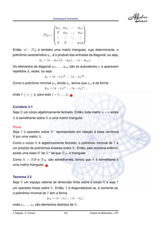 Subespac¸os Invariantes
[T]B =






a11 a12 · · · a1n
0 a22 . . . a2n
...
...
...
...
0 0 · · · ann






.
Ent˜ao, xI − [T]B ´e tamb´em uma matriz triangular, cujo determinante, o
polinˆomio caracter´ıstico pc, ´e o produto das entradas da diagonal, ou seja,
pc = (x − a11)(x − a22) . . . (x − ann) .
Os elementos da diagonal a11, . . . , ann s˜ao os autovalores ci e aparecem
repetidos di vezes, ou seja
pc = (x − c1)d1 . . . (x − ck)dk .
Como o polinˆomio minimal pm divide pc, temos que pm ´e da forma
pm = (x − c1)r1 . . . (x − ck)rk ,
onde 1 ≤ rj ≤ dj para todo j = 1, . . . , k.
Corol´ario 3.1
Seja K um corpo algebricamente fechado. Ent˜ao, toda matriz n × n sobre
K ´e semelhante sobre K a uma matriz triangular.
Prova.
Seja T o operador sobre Kn
representado em relac¸ ˜ao `a base canˆonica
B por uma matriz A.
Como o corpo K ´e algebricamente fechado, o polinˆomio minimal de T ´e
um produto de polinˆomios lineares sobre K. Ent˜ao, pelo teorema anterior,
existe uma base B de Kn
tal que [T]B ´e triangular.
Como A = [T]B e [T]B s˜ao semelhantes, temos que A ´e semelhante a
uma matriz triangular.
Teorema 3.2
Seja V um espac¸o vetorial de dimens˜ao ﬁnita sobre o corpo K e seja T
um operador linear sobre V. Ent˜ao, T ´e diagonaliz´avel se, e somente se,
o polinˆomio minimal de T tem a forma
pm = (x − c1) . . . (x − ck) ,
onde c1, . . . , ck s˜ao elementos distintos de K.
J. Delgado - K. Frensel 163 Instituto de Matem´atica - UFF
 