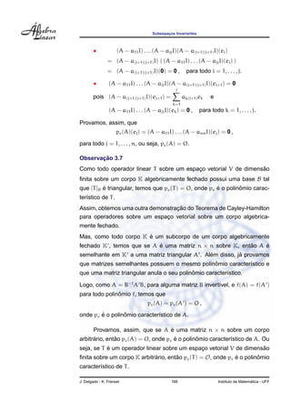 Subespac¸os Invariantes
• (A − a11I) . . . (A − ajjI)(A − a(j+1)(j+1)I)(ei)
= (A − a(j+1)(j+1)I) ( (A − a11I) . . . (A − ajjI)(ei) )
= (A − a(j+1)(j+1)I)(0) = 0 , para todo i = 1, . . . , j.
• (A − a11I) . . . (A − ajjI)(A − a(j+1)(j+1)I)(ej+1) = 0
pois (A − a(j+1)(j+1)I)(ej+1) =
j
k=1
ak(j+1)ek e
(A − a11I) . . . (A − ajjI)(ek) = 0 , para todo k = 1, . . . , j.
Provamos, assim, que
pc(A)(ej) = (A − a11I) . . . (A − annI)(ej) = 0 ,
para todo j = 1, . . . , n, ou seja, pc(A) = O.
Observac¸ ˜ao 3.7
Como todo operador linear T sobre um espac¸o vetorial V de dimens˜ao
ﬁnita sobre um corpo K algebricamente fechado possui uma base B tal
que [T]B ´e triangular, temos que pc(T) = O, onde pc ´e o polinˆomio carac-
ter´ıstico de T.
Assim, obtemos uma outra demonstrac¸ ˜ao do Teorema de Cayley-Hamilton
para operadores sobre um espac¸o vetorial sobre um corpo algebrica-
mente fechado.
Mas, como todo corpo K ´e um subcorpo de um corpo algebricamente
fechado K , temos que se A ´e uma matriz n × n sobre K, ent˜ao A ´e
semelhante em K a uma matriz triangular A . Al´em disso, j´a provamos
que matrizes semelhantes possuem o mesmo polinˆomio caracter´ıstico e
que uma matriz triangular anula o seu polinˆomio caracter´ıstico.
Logo, como A = B−1
A B, para alguma matriz B invert´ıvel, e f(A) = f(A )
para todo polinˆomio f, temos que
pc(A) = pc(A ) = O ,
onde pc ´e o polinˆomio caracter´ıstico de A.
Provamos, assim, que se A ´e uma matriz n × n sobre um corpo
arbitr´ario, ent˜ao pc(A) = O, onde pc ´e o polinˆomio caracter´ıstico de A. Ou
seja, se T ´e um operador linear sobre um espac¸o vetorial V de dimens˜ao
ﬁnita sobre um corpo K arbitr´ario, ent˜ao pc(T) = O, onde pc ´e o polinˆomio
caracter´ıstico de T.
J. Delgado - K. Frensel 166 Instituto de Matem´atica - UFF
 