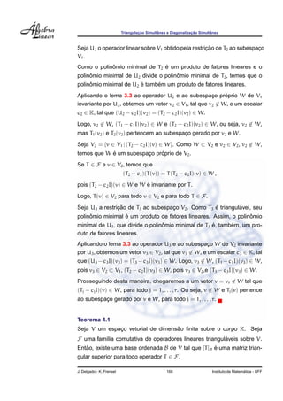 Triangulac¸ ˜ao Simultˆanea e Diagonalizac¸ ˜ao Simultˆanea
Seja U2 o operador linear sobre V1 obtido pela restric¸ ˜ao de T2 ao subespac¸o
V1.
Como o polinˆomio minimal de T2 ´e um produto de fatores lineares e o
polinˆomio minimal de U2 divide o polinˆomio minimal de T2, temos que o
polinˆomio minimal de U2 ´e tamb´em um produto de fatores lineares.
Aplicando o lema 3.3 ao operador U2 e ao subespac¸o pr´oprio W de V1
invariante por U2, obtemos um vetor v2 ∈ V1, tal que v2 ∈ W, e um escalar
c2 ∈ K, tal que (U2 − c2I)(v2) = (T2 − c2I)(v2) ∈ W.
Logo, v2 ∈ W, (T1 − c1I)(v2) ∈ W e (T2 − c2I)(v2) ∈ W, ou seja, v2 ∈ W,
mas T1(v2) e T2(v2) pertencem ao subespac¸o gerado por v2 e W.
Seja V2 = {v ∈ V1 | (T2 − c2I)(v) ∈ W}. Como W ⊂ V2 e v2 ∈ V2, v2 ∈ W,
temos que W ´e um subespac¸o pr´oprio de V2.
Se T ∈ F e v ∈ V2, temos que
(T2 − c2)(T(v)) = T(T2 − c2I)(v) ∈ W ,
pois (T2 − c2I)(v) ∈ W e W ´e invariante por T.
Logo, T(v) ∈ V2 para todo v ∈ V2 e para todo T ∈ F.
Seja U3 a restric¸ ˜ao de T3 ao subespac¸o V2. Como T3 ´e triangul´avel, seu
polinˆomio minimal ´e um produto de fatores lineares. Assim, o polinˆomio
minimal de U3, que divide o polinˆomio minimal de T3 ´e, tamb´em, um pro-
duto de fatores lineares.
Aplicando o lema 3.3 ao operador U3 e ao subespac¸o W de V2 invariante
por U3, obtemos um vetor v3 ∈ V2, tal que v3 ∈ W, e um escalar c3 ∈ K, tal
que (U3 − c3I)(v3) = (T3 − c3I)(v3) ∈ W. Logo, v3 ∈ W, (T1 − c1I)(v3) ∈ W,
pois v3 ∈ V2 ⊂ V1, (T2 − c2I)(v3) ∈ W, pois v3 ∈ V2,e (T3 − c3I)(v3) ∈ W.
Prosseguindo desta maneira, chegaremos a um vetor v = vr ∈ W tal que
(Tj − cjI)(v) ∈ W, para todo j = 1, . . . , r. Ou seja, v ∈ W e Tj(v) pertence
ao subespac¸o gerado por v e W, para todo j = 1, . . . , r.
Teorema 4.1
Seja V um espac¸o vetorial de dimens˜ao ﬁnita sobre o corpo K. Seja
F uma fam´ılia comutativa de operadores lineares triangul´aveis sobre V.
Ent˜ao, existe uma base ordenada B de V tal que [T]B ´e uma matriz trian-
gular superior para todo operador T ∈ F.
J. Delgado - K. Frensel 168 Instituto de Matem´atica - UFF
 