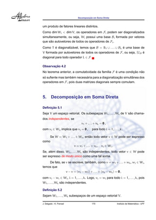 Decomposic¸ ˜ao em Soma Direta
um produto de fatores lineares distintos.
Como dim Wi < dim V, os operadores em Fi podem ser diagonalizados
simultaneamente, ou seja, Wi possui uma base Bi formada por vetores
que s˜ao autovetores de todos os operadores de Fi.
Como T ´e diagonaliz´avel, temos que B = B1 ∪ . . . ∪ Bk ´e uma base de
V formada por autovetores de todos os operadores de F, ou seja, [L]B ´e
diagonal para todo operador L ∈ F
Observac¸ ˜ao 4.2
No teorema anterior, a comutatividade da fam´ılia F ´e uma condic¸ ˜ao n˜ao
s´o suﬁente mas tamb´em necess´aria para a diagonalizac¸ ˜ao simultˆanea dos
operadores em F, pois duas matrizes diagonais sempre comutam.
5. Decomposic¸ ˜ao em Soma Direta
Deﬁnic¸ ˜ao 5.1
Seja V um espac¸o vetorial. Os subespac¸os W1, . . . , Wk de V s˜ao chama-
dos independentes, se
v1 + . . . + vk = 0 ,
com vi ∈ Wi, implica que vi = 0 , para todo i = 1, . . . , k .
Se W = W1 + . . . + Wk, ent˜ao todo vetor v ∈ W pode ser expresso
como
v = v1 + . . . + vk , vi ∈ Wi .
Se, al´em disso, W1, . . . , Wk s˜ao independentes, todo vetor v ∈ W pode
ser expresso de modo ´unico como uma tal soma.
De fato, se v se escreve, tamb´em, como v = w1 + . . . + wk, wi ∈ Wi,
temos que
v − v = (v1 − w1) + . . . + (vk − wk) = 0 ,
com vi − wi ∈ Wi, i = 1, . . . , k. Logo, vi = wi para todo i = 1, . . . , k, pois
W1, . . . , Wk s˜ao independentes.
Deﬁnic¸ ˜ao 5.2
Sejam W1, . . . , Wk subespac¸os de um espac¸o vetorial V.
J. Delgado - K. Frensel 170 Instituto de Matem´atica - UFF
 