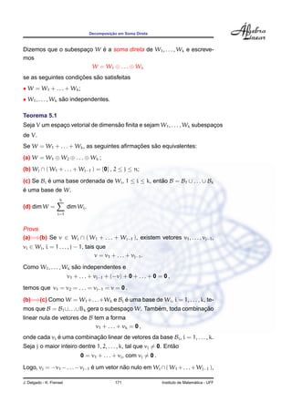 Decomposic¸ ˜ao em Soma Direta
Dizemos que o subespac¸o W ´e a soma direta de W1, . . . , Wk e escreve-
mos
W = W1 ⊕ . . . ⊕ Wk
se as seguintes condic¸ ˜oes s˜ao satisfeitas
• W = W1 + . . . + Wk;
• W1, . . . , Wk s˜ao independentes.
Teorema 5.1
Seja V um espac¸o vetorial de dimens˜ao ﬁnita e sejam W1, . . . , Wk subespac¸os
de V.
Se W = W1 + . . . + Wk, as seguintes aﬁrmac¸ ˜oes s˜ao equivalentes:
(a) W = W1 ⊕ W2 ⊕ . . . ⊕ Wk ;
(b) Wj ∩ ( W1 + . . . + Wj−1 ) = {0} , 2 ≤ j ≤ n;
(c) Se Bi ´e uma base ordenada de Wi, 1 ≤ i ≤ k, ent˜ao B = B1 ∪ . . . ∪ Bk
´e uma base de W.
(d) dim W =
k
i=1
dim Wi.
Prova.
(a)=⇒(b) Se v ∈ Wj ∩ ( W1 + . . . + Wj−1 ), existem vetores v1, . . . , vj−1,
vi ∈ Wi, i = 1 . . . , j − 1, tais que
v = v1 + . . . + vj−1.
Como W1, . . . , Wk s˜ao independentes e
v1 + . . . + vj−1 + (−v) + 0 + . . . + 0 = 0 ,
temos que v1 = v2 = . . . = vj−1 = v = 0 .
(b)=⇒(c) Como W = W1+. . .+Wk e Bi ´e uma base de Wi, i = 1, . . . , k, te-
mos que B = B1∪. . .∪Bk gera o subespac¸o W. Tamb´em, toda combinac¸ ˜ao
linear nula de vetores de B tem a forma
v1 + . . . + vk = 0 ,
onde cada vi ´e uma combinac¸ ˜ao linear de vetores da base Bi, i = 1, . . . , k.
Seja j o maior inteiro dentre 1, 2, . . . , k, tal que vj = 0. Ent˜ao
0 = v1 + . . . + vj, com vj = 0 .
Logo, vj = −v1 −. . .−vj−1 ´e um vetor n˜ao nulo em Wj ∩( W1 +. . .+Wj−1 ),
J. Delgado - K. Frensel 171 Instituto de Matem´atica - UFF
 