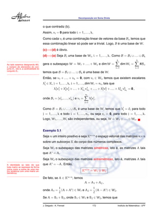 Decomposic¸ ˜ao em Soma Direta
o que contradiz (b).
Assim, vi = 0 para todo i = 1, . . . , k.
Como cada vi ´e uma combinac¸ ˜ao linear de vetores da base Bi, temos que
essa combinac¸ ˜ao linear s´o pode ser a trivial. Logo, B ´e uma base de W.
(c)=⇒(d) ´e ´obvio.
(d)=⇒(a) Seja Bi uma base de Wi, i = 1, . . . , k. Como B = B1 ∪ . . . ∪ Bk
gera o subespac¸o W = W1 + . . . + Wk e dim W =
k
i=1
dim Wi =
k
i=1
#Bi,
temos que B = B1 ∪ . . . ∪ Bk ´e uma base de W.
Ao lado estamos designando #Bi
o n´umero de elementos do con-
junto Bi, isto ´e, a cardinalidade do
conjunto Bi.
Ent˜ao, se v1 + . . . + vk = 0, com vi ∈ Wi, temos que existem escalares
λj
i ∈ K, j = 1, . . . , k, i = 1, . . . , dim Wi = ni, tais que
λ1
1v1
1 + λ1
2v1
2 + . . . + λ1
n1
v1
n1
+ . . . + λk
1vk
1 + . . . + λk
nk
vk
nk
= 0 ,
onde Bi = {vi
1, . . . , vi
ni
} e vi =
ni
j=1
λi
jvi
j.
Como B = B1 ∪ . . . ∪ Bk ´e uma base de W, temos que λj
i = 0, para todo
j = 1, . . . , k e todo i = 1, . . . , nj, ou seja vj = 0, para todo j = 1, . . . , k.
Logo, W1, . . . , Wi s˜ao independentes, ou seja, W = W1 ⊕ . . . ⊕ Wk.
Exemplo 5.1
Seja n um inteiro positivo e seja Kn×n
o espac¸o vetorial das matrizes n×n
sobre um subcorpo K do corpo dos n´umeros complexos.
Seja W1 o subespac¸o das matrizes sim´etricas, isto ´e, as matrizes A tais
que At
= A.
Seja W2 o subespac¸o das matrizes antisim´etricas, isto ´e, matrizes A tais
que At
= −A. Ent˜ao,A identidade ao lado diz que
toda matriz se expressa de forma
´unica como a soma de uma ma-
triz sim´etrica com uma matriz an-
tisim´etrica.
Kn×n
= W1 ⊕ W2
De fato, se A ∈ Kn×n
, temos
A = A1 + A2 ,
onde A1 =
1
2
(A + At
) ∈ W1 e A2 =
1
2
(A − At
) ∈ W2.
Se A = B1 + B2, onde B1 ∈ W1 e B2 ∈ W2, temos que
J. Delgado - K. Frensel 172 Instituto de Matem´atica - UFF
 