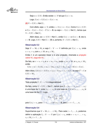 Decomposic¸ ˜ao em Soma Direta
Seja w ∈ E(V). Ent˜ao existe v ∈ V tal que E(v) = w.
Logo, E(w) = E(E(v)) = E(v) = w.
(2) V = E(V) ⊕ Ker(E) .
Com efeito, seja v ∈ V, ent˜ao v = E(v) + v − E(v). Como E(v) ∈ E(V)
e E(v − E(v)) = E(v) − E2
(v) = 0, ou seja v − E(v) ∈ Ker(E), temos que
V = E(V) + Ker(E).
Al´em disso, se v ∈ E(V) ∩ Ker(E), ent˜ao E(v) = v e E(v) = 0, isto ´e,
v = 0. Logo, E(V) ∩ Ker(E) = {0} e, portanto, V = E(V) ⊕ Ker(E).
Observac¸ ˜ao 5.2
Seja V = W1 ⊕ W2 e seja E : V −→ V deﬁnida por E(v) = v2, onde
v = v1 + v2 com v1 ∈ W1 e v2 ∈ W2.
Ent˜ao E ´e um operador linear e ´e uma projec¸ ˜ao, chamada a projec¸ ˜ao
sobre W2 segundo W1.
De fato, se v = v1 + v2 e w = w1 + w2, onde v1, w1 ∈ W1 e v2, w2 ∈ W2,
ent˜ao
E(λv + w) = E((λv1 + w1) + (λv2 + w2)) = λv2 + w2 = λE(v) + E(w) .
Al´em disso, E(E(v)) = E(E(v1 + v2)) = E(v2) = v2 = E(v), ou seja E2
= E e
E(V) = W2.
Observac¸ ˜ao 5.3
Toda projec¸ ˜ao E : V −→ V ´e diagonaliz´avel.
De fato, como V = E(V) + Ker(E), temos que B = {v1, . . . , vr, vr+1, . . . , vn}
´e uma base de V, onde {v1, . . . , vr} ´e uma base de E(V) e {vr+1, . . . , vn} ´e
uma base de Ker(E). Logo,
[E]B =
Ir×r O
O O
,
pois E(vi) = vi, para i = 1, . . . , r, e E(vj) = 0, para j = r + 1, . . . , n.
Observac¸ ˜ao 5.4
Suponhamos que V = W1 ⊕ . . . ⊕ Wk. Para cada j = 1, . . . , k, podemos
deﬁnir a aplicac¸ ˜ao Ej : V −→ V por Ej(v) = vj, onde v = v1 + . . . + vk,
vi ∈ Wi, i = 1 . . . , k.
J. Delgado - K. Frensel 176 Instituto de Matem´atica - UFF
 