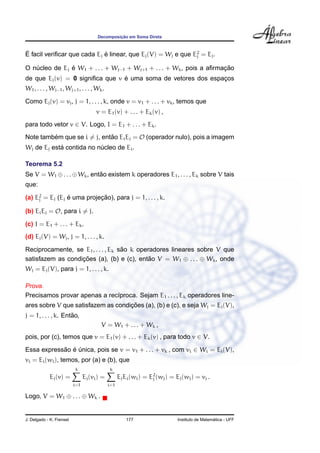 Decomposic¸ ˜ao em Soma Direta
´E facil veriﬁcar que cada Ej ´e linear, que Ej(V) = Wj e que E2
j = Ej.
O n´ucleo de Ej ´e W1 + . . . + Wj−1 + Wj+1 + . . . + Wk, pois a aﬁrmac¸ ˜ao
de que Ej(v) = 0 signiﬁca que v ´e uma soma de vetores dos espac¸os
W1, . . . , Wj−1, Wj+1, . . . , Wk.
Como Ej(v) = vj, j = 1, . . . , k, onde v = v1 + . . . + vk, temos que
v = E1(v) + . . . + Ek(v) ,
para todo vetor v ∈ V. Logo, I = E1 + . . . + Ek.
Note tamb´em que se i = j, ent˜ao EiEj = O (operador nulo), pois a imagem
Wj de Ej est´a contida no n´ucleo de Ei.
Teorema 5.2
Se V = W1 ⊕. . .⊕Wk, ent˜ao existem k operadores E1, . . . , Ek sobre V tais
que:
(a) E2
j = Ej (Ej ´e uma projec¸ ˜ao), para j = 1, . . . , k.
(b) EiEj = O, para i = j.
(c) I = E1 + . . . + Ek.
(d) Ej(V) = Wj, j = 1, . . . , k.
Reciprocamente, se E1, . . . , Ek s˜ao k operadores lineares sobre V que
satisfazem as condic¸ ˜oes (a), (b) e (c), ent˜ao V = W1 ⊕ . . . ⊕ Wk, onde
Wj = Ej(V), para j = 1, . . . , k.
Prova.
Precisamos provar apenas a rec´ıproca. Sejam E1 . . . , Ek operadores line-
ares sobre V que satisfazem as condic¸ ˜oes (a), (b) e (c), e seja Wj = Ej(V),
j = 1, . . . , k. Ent˜ao,
V = W1 + . . . + Wk ,
pois, por (c), temos que v = E1(v) + . . . + Ek(v) , para todo v ∈ V.
Essa express˜ao ´e ´unica, pois se v = v1 + . . . + vk , com vi ∈ Wi = Ei(V),
vi = Ei(wi), temos, por (a) e (b), que
Ej(v) =
k
i=1
Ej(vi) =
k
i=1
EjEi(wi) = E2
j (wj) = Ej(wj) = vj .
Logo, V = W1 ⊕ . . . ⊕ Wk .
J. Delgado - K. Frensel 177 Instituto de Matem´atica - UFF
 