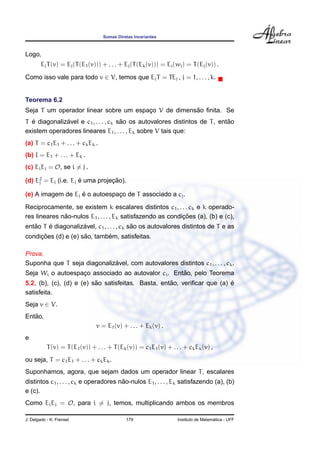 Somas Diretas Invariantes
Logo,
EjT(v) = Ej(T(E1(v))) + . . . + Ej(T(Ek(v))) = Ej(wj) = T(Ej(v)) .
Como isso vale para todo v ∈ V, temos que EjT = TEj , j = 1, . . . , k.
Teorema 6.2
Seja T um operador linear sobre um espac¸o V de dimens˜ao ﬁnita. Se
T ´e diagonaliz´avel e c1, . . . , ck s˜ao os autovalores distintos de T, ent˜ao
existem operadores lineares E1, . . . , Ek sobre V tais que:
(a) T = c1E1 + . . . + ckEk .
(b) I = E1 + . . . + Ek .
(c) EiEj = O, se i = j .
(d) E2
j = Ej (i.e. Ej ´e uma projec¸ ˜ao).
(e) A imagem de Ej ´e o autoespac¸o de T associado a cj.
Reciprocamente, se existem k escalares distintos c1, . . . ck e k operado-
res lineares n˜ao-nulos E1, . . . , Ek satisfazendo as condic¸ ˜oes (a), (b) e (c),
ent˜ao T ´e diagonaliz´avel, c1, . . . , ck s˜ao os autovalores distintos de T e as
condic¸ ˜oes (d) e (e) s˜ao, tamb´em, satisfeitas.
Prova.
Suponha que T seja diagonaliz´avel, com autovalores distintos c1, . . . , ck.
Seja Wi o autoespac¸o associado ao autovalor ci. Ent˜ao, pelo Teorema
5.2, (b), (c), (d) e (e) s˜ao satisfeitas. Basta, ent˜ao, veriﬁcar que (a) ´e
satisfeita.
Seja v ∈ V.
Ent˜ao,
v = E1(v) + . . . + Ek(v) .
e
T(v) = T(E1(v)) + . . . + T(Ek(v)) = c1E1(v) + . . . + ckEk(v) ,
ou seja, T = c1E1 + . . . + ckEk.
Suponhamos, agora, que sejam dados um operador linear T, escalares
distintos c1, . . . , ck e operadores n˜ao-nulos E1, . . . , Ek satisfazendo (a), (b)
e (c).
Como EiEj = O, para i = j, temos, multiplicando ambos os membros
J. Delgado - K. Frensel 179 Instituto de Matem´atica - UFF
 
