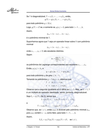 Somas Diretas Invariantes
Se T ´e diagonaliz´avel, T = c1E1 + . . . + ckEk, ent˜ao,
g(T) = g(c1)E1 + . . . + g(ck)Ek ,
para todo polinˆomio g ∈ K[x].
Logo, g(T) = O se, e somente se, g(ci) = 0, para todo i = 1 . . . , k.
Assim,
pm = (x − c1) . . . (x − ck) ,
´e o polinˆomio minimal de T.
Suponhamos agora que T seja um operador linear sobre V com polinˆomio
minimal
pm = (x − c1) . . . (x − ck) ,
onde c1, . . . , ck ∈ K s˜ao escalares distintos.
Sejam
pj =
i=j
x − ci
cj − ci
,
os polinˆomios de Lagrange correspondentes aos escalares c1, . . . , ck.
Ent˜ao, pj(ci) = δij e
g = g(c1)p1 + . . . + g(ck)pk ,
para todo polinˆomio g de grau ≤ k − 1.
Tomando os polinˆomios g = 1 e g = x, obtemos que
1 = p1 + . . . + pk
(I)
x = c1p1 + . . . + ckpk .
Observe que a segunda igualdade s´o ´e v´alida se k > 1. Mas, se k = 1, T
´e um m´ultiplo do operador identidade, sendo, portanto, diagonaliz´avel.
Seja Ej = pj(T). De (I), temos que
I = p1(T) + . . . + pk(T) = E1 + . . . + Ek ,
e
T = c1p1(T) + . . . + ckpk(T) = c1E1 + . . . + ckEk .
Observe que, se i = j, ent˜ao pipj ´e divis´ıvel pelo polinˆomio minimal pm,
pois pipj cont´em x − c como fator, para todo = 1, . . . , k.
Assim,
EiEj = pi(T)pj(T) = pipj(T) = O , se i = j .
J. Delgado - K. Frensel 182 Instituto de Matem´atica - UFF
 