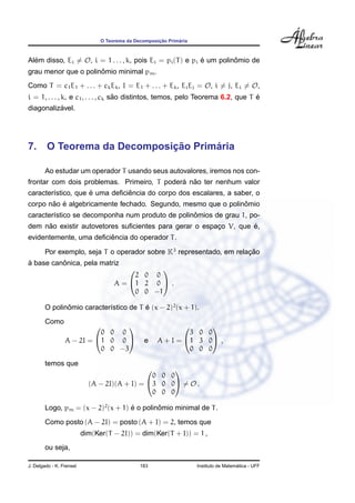 O Teorema da Decomposic¸ ˜ao Prim´aria
Al´em disso, Ei = O, i = 1 . . . , k, pois Ei = pi(T) e pi ´e um polinˆomio de
grau menor que o polinˆomio minimal pm.
Como T = c1E1 + . . . + ckEk, I = E1 + . . . + Ek, EiEj = O, i = j, Ei = O,
i = 1, . . . , k, e c1, . . . , ck s˜ao distintos, temos, pelo Teorema 6.2, que T ´e
diagonaliz´avel.
7. O Teorema da Decomposic¸ ˜ao Prim´aria
Ao estudar um operador T usando seus autovalores, iremos nos con-
frontar com dois problemas. Primeiro, T poder´a n˜ao ter nenhum valor
caracter´ıstico, que ´e uma deﬁciˆencia do corpo dos escalares, a saber, o
corpo n˜ao ´e algebricamente fechado. Segundo, mesmo que o polinˆomio
caracter´ıstico se decomponha num produto de polinˆomios de grau 1, po-
dem n˜ao existir autovetores suﬁcientes para gerar o espac¸o V, que ´e,
evidentemente, uma deﬁciˆencia do operador T.
Por exemplo, seja T o operador sobre K3
representado, em relac¸ ˜ao
`a base canˆonica, pela matriz
A =


2 0 0
1 2 0
0 0 −1

 .
O polinˆomio caracter´ıstico de T ´e (x − 2)2
(x + 1).
Como
A − 2I =


0 0 0
1 0 0
0 0 −3

 e A + I =


3 0 0
1 3 0
0 0 0

 ,
temos que
(A − 2I)(A + I) =


0 0 0
3 0 0
0 0 0

 = O .
Logo, pm = (x − 2)2
(x + 1) ´e o polinˆomio minimal de T.
Como posto (A − 2I) = posto (A + I) = 2, temos que
dim(Ker(T − 2I)) = dim(Ker(T + I)) = 1 ,
ou seja,
J. Delgado - K. Frensel 183 Instituto de Matem´atica - UFF
 