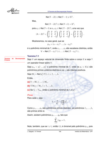O Teorema da Decomposic¸ ˜ao Prim´aria
Ker(T − 2I) ⊕ Ker(T − I) = K3
.
Mas,
Ker((T − 2I)2
) ⊕ Ker(T + I) = K3
,
pois e3 ∈ Ker(T + I) e e1, e2 ∈ Ker((T − 2I)2
), uma vez que
(A − 2I)2
=


0 0 0
1 0 0
0 0 −3




0 0 0
1 0 0
0 0 −3

 =


0 0 0
0 0 0
0 0 9

 .
Mostraremos, no caso geral, que se
pm = (x − c1)r1 . . . (x − ck)rk
´e o polinˆomio minimal de T, onde c1, . . . , ck s˜ao escalares distintos, ent˜ao
V = Ker((T − c1)r1 ) ⊕ . . . ⊕ Ker((T − ck)rk ) .
Teorema da Decomposic¸ ˜ao
Prim´aria
Teorema 7.1
Seja V um espac¸o vetorial de dimens˜ao ﬁnita sobre o corpo K e seja T
um operador linear sobre V.
Seja pm = pr1
1 . . . prk
k o polinˆomio minimal de T, onde os pi ∈ K[x] s˜ao
polinˆomios primos unit´arios distintos e os ri s˜ao inteiros positivos.
Seja Wi = Ker(pri
i (T)) , i = 1, . . . , k.
Ent˜ao,
(a) V = W1 ⊕ . . . ⊕ Wk .
(b) T(Wi) ⊂ Wi , i = 1, . . . , k .
(c) Se Ti = T|Wi
, ent˜ao o polinˆomio minimal de Ti ´e pri
i .
Prova.
Para cada i, seja
fi =
p
pri
i
=
j=i
p
rj
j ,
Como p1, . . . , pk s˜ao polinˆomios primos distintos, os polinˆomios f1, . . . , fk
s˜ao primos entre si.
Assim, existem polinˆomios g1, . . . , gk tais que
k
i=1
figi = 1 .
Note, tamb´em, que se i = j, ent˜ao fifj ´e divis´ıvel pelo polinˆomio pm, pois
J. Delgado - K. Frensel 184 Instituto de Matem´atica - UFF
 