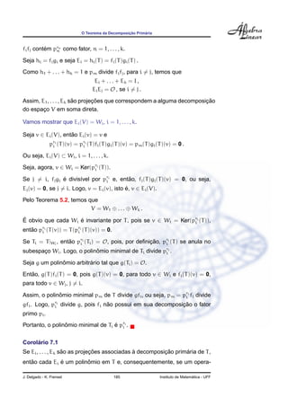 O Teorema da Decomposic¸ ˜ao Prim´aria
fifj cont´em prn
n como fator, n = 1, . . . , k.
Seja hi = figi e seja Ei = hi(T) = fi(T)gi(T) .
Como h1 + . . . + hk = 1 e pm divide fifj, para i = j, temos que
Ei + . . . + Ek = I ,
EiEj = O , se i = j .
Assim, E1, . . . , Ek s˜ao projec¸ ˜oes que correspondem a alguma decomposic¸ ˜ao
do espac¸o V em soma direta.
Vamos mostrar que Ei(V) = Wi, i = 1, . . . , k.
Seja v ∈ Ei(V), ent˜ao Ei(v) = v e
pri
i (T)(v) = pri
i (T)fi(T)gi(T)(v) = pm(T)gi(T)(v) = 0 .
Ou seja, Ei(V) ⊂ Wi, i = 1, . . . , k.
Seja, agora, v ∈ Wi = Ker(pri
i (T)).
Se j = i, fjgj ´e divis´ıvel por pri
i e, ent˜ao, fj(T)gj(T)(v) = 0, ou seja,
Ej(v) = 0, se j = i. Logo, v = Ei(v), isto ´e, v ∈ Ei(V).
Pelo Teorema 5.2, temos que
V = W1 ⊕ . . . ⊕ Wk .
´E obvio que cada Wi ´e invariante por T, pois se v ∈ Wi = Ker(pri
i (T)),
ent˜ao pri
i (T(v)) = T(pri
i (T)(v)) = 0.
Se Ti = T|Wi
, ent˜ao pri
i (Ti) = O, pois, por deﬁnic¸ ˜ao, pri
i (T) se anula no
subespac¸o Wi. Logo, o polinˆomio minimal de Ti divide pri
i .
Seja g um polinˆomio arbitr´ario tal que g(Ti) = O.
Ent˜ao, g(T)fi(T) = 0, pois g(T)(v) = 0, para todo v ∈ Wi e fi(T)(v) = 0,
para todo v ∈ Wj, j = i.
Assim, o polinˆomio minimal pm de T divide gfi, ou seja, pm = pri
i fi divide
gfi. Logo, pri
i divide g, pois fi n˜ao possui em sua decomposic¸ ˜ao o fator
primo pi.
Portanto, o polinˆomio minimal de Ti ´e pri
i .
Corol´ario 7.1
Se Ei, . . . , Ek s˜ao as projec¸ ˜oes associadas `a decomposic¸ ˜ao prim´aria de T,
ent˜ao cada Ei ´e um polinˆomio em T e, consequentemente, se um opera-
J. Delgado - K. Frensel 185 Instituto de Matem´atica - UFF
 