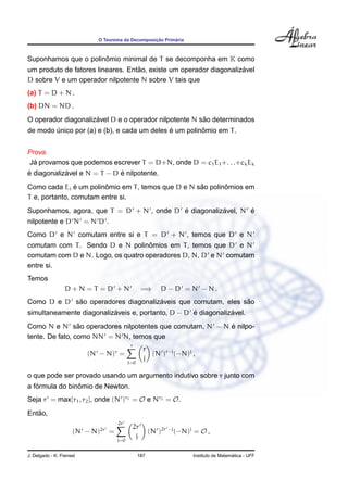 O Teorema da Decomposic¸ ˜ao Prim´aria
Suponhamos que o polinˆomio minimal de T se decomponha em K como
um produto de fatores lineares. Ent˜ao, existe um operador diagonaliz´avel
D sobre V e um operador nilpotente N sobre V tais que
(a) T = D + N .
(b) DN = ND .
O operador diagonaliz´avel D e o operador nilpotente N s˜ao determinados
de modo ´unico por (a) e (b), e cada um deles ´e um polinˆomio em T.
Prova.
J´a provamos que podemos escrever T = D+N, onde D = c1E1+. . .+ckEk
´e diagonaliz´avel e N = T − D ´e nilpotente.
Como cada Ei ´e um polinˆomio em T, temos que D e N s˜ao polinˆomios em
T e, portanto, comutam entre si.
Suponhamos, agora, que T = D + N , onde D ´e diagonaliz´avel, N ´e
nilpotente e D N = N D .
Como D e N comutam entre si e T = D + N , temos que D e N
comutam com T. Sendo D e N polinˆomios em T, temos que D e N
comutam com D e N. Logo, os quatro operadores D, N, D e N comutam
entre si.
Temos
D + N = T = D + N =⇒ D − D = N − N .
Como D e D s˜ao operadores diagonaliz´aveis que comutam, eles s˜ao
simultaneamente diagonaliz´aveis e, portanto, D − D ´e diagonaliz´avel.
Como N e N s˜ao operadores nilpotentes que comutam, N − N ´e nilpo-
tente. De fato, como NN = N N, temos que
(N − N)r
=
r
j=0
r
j
(N )r−j
(−N)j
,
o que pode ser provado usando um argumento indutivo sobre r junto com
a f´ormula do binˆomio de Newton.
Seja r = max{r1, r2}, onde (N )r1 = O e Nr2 = O.
Ent˜ao,
(N − N)2r
=
2r
j=0
2r
j
(N )2r −j
(−N)j
= O ,
J. Delgado - K. Frensel 187 Instituto de Matem´atica - UFF
 