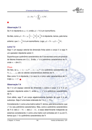 O Teorema da Decomposic¸ ˜ao Prim´aria
(I + N)−1
=
r
j=0
(−1)j
Nj
.
Observac¸ ˜ao 7.3
Se N ´e nilpotente e µ = 0, ent˜ao µI + N ´e um isomorﬁsmo.
De fato, como µI + N = µ I +
1
µ
N e
1
µ
N ´e nilpotente, temos, pelo lema
anterior, que I +
1
µ
N ´e um isomorﬁsmo. Logo, µI + N = µ(I +
1
µ
N).
Lema 7.2
Seja V um espac¸o vetorial de dimens˜ao ﬁnita sobre o corpo K e seja N
um operador nilpotente sobre V.
Suponha que o polinˆomio caracter´ıstico de N se escreve como um produto
de fatores lineares em K[x]. Ent˜ao, xn
´e o polinˆomio caracter´ıstico de N,
onde n = dim(V).
Prova.
De fato, se pc = (x − c1)d1 . . . (x − ck)dk ´e o polinˆomio caracter´ıstico de
N, c1, . . . , ck s˜ao os valores caracter´ısticos distintos de N.
Mas como N ´e nilpotente, 0 (o zero) ´e o ´unico valor caracter´ıstico de N.
Logo, pc = xn
.
Observac¸ ˜ao 7.4
Se V ´e um espac¸o vetorial de dimens˜ao n sobre o corpo K e N ´e um
operador nilpotente sobre V, ent˜ao pc = xn
´e o polinˆomio caracter´ıstico
de N.
Com efeito, seja K um corpo algebricamente fechado do qual K ´e um
subcorpo. Seja B uma base ordenada de V e A = [N]B.
Considerando A como uma matriz sobre K, temos, pelo lema anterior, que
xn
´e o seu polinˆomio caracter´ıstico. Mas, como o polinˆomio caracter´ıstico
de N ´e det(xI − N) = det(xI − A) , e esse determinante independe se
estamos considerando A como uma matriz com entradas em K ou em K,
temos que xn
´e o polinˆomio caracter´ıstico de N
J. Delgado - K. Frensel 189 Instituto de Matem´atica - UFF
 