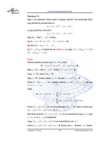 O Teorema da Decomposic¸ ˜ao Prim´aria
Teorema 7.3
Seja T um operador linear sobre o espac¸o vetorial V de dimens˜ao ﬁnita,
cujo polinˆomio caracter´ıstico ´e
pc = (x − c1)d1 . . . (x − ck)dk ,
e cujo polinˆomio minimal ´e
pm = (x − c1)r1 . . . (x − ck)rk .
Seja Wi = Ker(T − ciI)ri . Ent˜ao,
(a) Wi = {v ∈ V | ∃ n ∈ N ; (T − ciI)n
(v) = 0} ;
(b) dim(Wi) = di, i = 1, . . . , k ;
(c) (T − ciI)|Wi
´e nilpotende de ordem ri, ou seja, ((T − ciI)|Wi
)ri ≡ O e
((T − ciI)|Wi
)ri−1
= O .
Prova.
Vamos mostrar primeiro que Wi = Wi, onde
Wi = {v ∈ V | ∃ n ∈ N ; (T − ciI)n
(v) = 0} .
Seja v ∈ Wi = Ker(T − ciI)ri . Ent˜ao, (T − ciI)ri (v) = 0.
Logo, v ∈ Wi, isto ´e, Wi ⊂ Wi.
Seja v ∈ Wi. Ent˜ao, existe n ∈ N , tal que (T − ciI)n
(v) = 0 .
Como V = W1 ⊕ . . . ⊕ Wk, existem vetores vj ∈ Wj, j = 1, . . . , k, tais que
v = v1 + . . . + vk.
Logo,
0 = (T − ciI)n
(v) =
k
j=1
(Tj − ciI)n
(vj)
=
k
j=1
((cj − ci)I + (Tj − cjI))n
(vj) .
Como (Tj −ciI)n
(vj) ∈ Wj, e os subespac¸os W1, . . . , Wk s˜ao LI, temos que
((cj − ci)I + (Tj − cjI))n
(vj) = 0, j = 1, . . . , k.
Pelo lema anterior, (cj − ci)I + (Tj − cjI) ´e um isomorﬁsmo para j = i, pois
cj − ci = 0 e Tj − cjI ´e nilpotente.
Logo, ((cj − ci)I + (Tj − cjI))n
´e um isomorﬁsmo, se j = i.
Como ((cj − ci)I + (Tj − cjI))n
(vj) = 0, temos que vj = 0 para j = i. Assim,
J. Delgado - K. Frensel 190 Instituto de Matem´atica - UFF
 