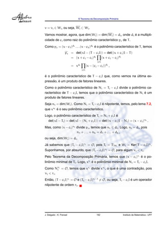O Teorema da Decomposic¸ ˜ao Prim´aria
v = vi ∈ Wi, ou seja, Wi ⊂ Wi.
Vamos mostrar, agora, que dim(Wi) = dim(Wi) = di, onde di ´e a multipli-
cidade de ci como raiz do polinˆomio caracter´ıstico pc de T.
Como pc = (x−c1)d1 . . . (x−ck)dk ´e o polinˆomio caracter´ıstico de T, temos
pc = det(xI − (T − ciI)) = det((x + ci)I − T)
= (x + ci − ci)di
j=i
(x + ci − cj)dj
= xdi
j=i
(x − (cj − ci))dj
,
´e o polinˆomio caracter´ıstico de T − ciI que, como vemos na ´ultima ex-
press˜ao, ´e um produto de fatores lineares.
Como o polinˆomio caracter´ıstico de Ni = Ti − ciI divide o polinˆomio ca-
racter´ıstico de T − ciI, temos que o polinˆomio caracter´ıstico de Ni ´e um
produto de fatores lineares.
Seja ni = dim(Wi). Como Ni = Ti −ciI ´e nilpotente, temos, pelo lema 7.2,
que xni ´e o seu polinˆomio caracter´ıstico.
Logo, o polinˆomio caracter´ıstico de Ti = Ni + ciI ´e
det(xI − Ti) = det(xI − (Ni + ciI)) = det((x − ci)I − Ni) = (x − ci)ni .
Mas, como (x − ci)ni divide pc, temos que ni ≤ di. Logo, ni = di, pois
n1 + . . . + nk = d1 + . . . + dk ,
ou seja, dim(Wi) = di.
J´a sabemos que (Ti − ciI)ri = O, pois Ti = T|Wi
e Wi = Ker(T − ciI)ri .
Suponhamos, por absurdo, que (Ti − ciI)νi = O, para algum νi < ri.
Pelo Teorema da Decomposic¸ ˜ao Prim´aria, temos que (x − ci)ri ´e o po-
linˆomio minimal de Ti. Logo, xri ´e o polinˆomio minimal de Ni = Ti − ciI.
Como Nνi
i = O, temos que xri divide xνi , o que ´e uma contradic¸ ˜ao, pois
νi < ri.
Ent˜ao, (T − ciI)ri = O e (Ti − ciI)ri−1
= O, ou seja, Ti − ciI ´e um operador
nilpotente de ordem ri.
J. Delgado - K. Frensel 192 Instituto de Matem´atica - UFF
 