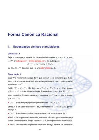 Forma Canˆonica Racional
1. Subespac¸os c´ıclicos e anuladores
Deﬁnic¸ ˜ao 1.1
Seja V um espac¸o vetorial de dimens˜ao ﬁnita sobre o corpo K, e seja
v ∈ V. O subespac¸o T−c´ıclico gerado por v ´e o subespac¸o
Z(v, T) = {g(T)(v) | g ∈ K[x]} .
Se Z(v, T) = V, dizemos que v ´e um vetor c´ıclico de T.
Observac¸ ˜ao 1.1
Seja W o menor subespac¸o de V que cont´em v e ´e invariante por T, ou
seja, W ´e a intersec¸ ˜ao de todos os subespac¸os de V que cont´em v e s˜ao
invariantes por T.
Ent˜ao, W = Z(v, T). De fato, se g(T)(v) ∈ Z(v, T), g ∈ K[x], temos
g(T)(v) ∈ W, pois W ´e invariante por T e cont´em v. Logo, Z(v, T) ⊂ W.
Mas, como Z(v, T) ´e um subespac¸o invariante por T que cont´em v, temos
que W ⊂ Z(v, T).
• Z(v, T) ´e o subespac¸o gerado pelos vetores Tk
(v), k ≥ 0.
Ent˜ao, v ´e um vetor c´ıclico de T se, e somente se, {Tk
(v) | k ≥ 0} gera o
espac¸o V.
• Z(v, T) ´e unidimensional se, e somente se, v ´e um autovetor de T.
• Se T = I ´e o operador identidade, todo vetor n˜ao nulo gera um subespac¸o
c´ıclico unidimensional. Logo, se dim(V) > 1, I n˜ao possui um vetor c´ıclico.
• Seja T um operador nilpotente sobre um espac¸o vetorial de dimens˜ao
193
 