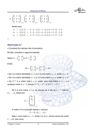 Multiplicac¸ ˜ao de Matrizes
c.



0 1 0
0 0 0
0 0 0



3×3



1 −5 2
2 3 4
9 −1 3



3×3
=



2 3 4
0 0 0
0 0 0



3×3
.
Neste caso:
γ1 = (2, 3, 4) = 0 · (1, −5, 2) + 1 · (2, 3, 4) + 0 · (9, −1, 3)
γ2 = (0, 0, 0) = 0 · (1, −5, 2) + 0 · (2, 3, 4) + 0 · (9, −1, 3)
γ3 = (0, 0, 0) = 0 · (1, −5, 2) + 0 · (2, 3, 4) + 0 · (9, −1, 3) .
Observac¸ ˜ao 4.2
• O produto de matrizes n˜ao ´e comutativo.
De fato, considere o seguinte exemplo:
Sejam A =
1 0
2 1
e B =
2 1
1 1
.
Ent˜ao
AB =
2 1
5 3
=
4 1
3 1
= BA .
• Se I ´e a matriz identidade m×m e A ´e uma matriz m×n, ent˜ao IA = A.
• Se I ´e a matriz identidade n × n e A ´e uma matriz m × n, ent˜ao AI = A.
• Se Ok,m
´e a matriz nula k × m, ent˜ao, para toda matriz A m × n e
qualquer matriz B p × k, temos Ok,m
A = Ok,n
e BOk,m
= Op,m
.
Se B ´e uma matriz n × p, as colunas de B s˜ao as n × 1 matrizes
β1, . . . , βp dadas por:
βj =






B1j
B2j
...
Bnj






n×1
, 1 ≤ j ≤ p .
A matriz B ´e a sucess˜ao dessas p colunas:
B = (β1, β2, . . . , βp) .
Seja A uma matriz m × n. Ent˜ao Aβj ´e a j−´esima coluna da matriz
C = AB, pois como
J. Delgado - K. Frensel 15 Instituto de Matem´atica - UFF
 