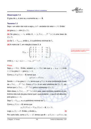 Subespac¸os c´ıclicos e anuladores
Observac¸ ˜ao 1.3
O grau de pv ´e zero se, e somente se, v = 0.
Teorema 1.1
Seja v um vetor n˜ao nulo e seja pv o T−anulador do vetor v ∈ V. Ent˜ao:
(a) grau(pv) = dim(Z(v, T)).
(b) Se grau(pv) = k, ent˜ao Bv = {v, T(v), . . . , Tk−1
(v)} ´e uma base de
Z(v, T).
(c) Se Tv = T|Z(v,T), ent˜ao pv ´e o polinˆomio minimal de Tv.
(d) A matriz de Tv em relac¸ ˜ao `a base Bv ´e
[Tv]Bv =






0 0 0 · · · 0 −a0
1 0 0 · · · 0 −a1
0 1 0 · · · 0 −a2
...
...
...
...
...
...
0 0 0 · · · 1 −ak−1






,
A matriz ao lado ´e a matriz associ-
ada ao polinˆomio unit´ario pv.
onde pv = a0 + a1x + . . . + ak−1xk−1
+ xk
.
Prova.
Seja g ∈ K[x]. Ent˜ao, existem q, r ∈ K[x] tais que g = pvq + r, onde
r ≡ 0 ou grau(r) < grau(pv) = k.
Como pv(T)q(T)(v) = 0, temos que
g(T)(v) = r(T)(v) .
Sendo r ≡ 0 ou grau(r) < k, temos que g(T)(v) ´e uma combinac¸ ˜ao linear
de v, T(v), . . . , Tk−1
(v). Como g(T)(v) ´e um vetor arbitr´ario de Z(v, T), ob-
temos que {v, T(v), . . . , Tk−1
(v)} gera o subespac¸o Z(v, T).
Al´em disso, {v, T(v), . . . , Tk−1
(v)} ´e LI, pois, caso contr´ario, existiria um po-
linˆomio n˜ao-nulo de grau menor que k que anularia v, o que ´e um absurdo,
pois grau(pv) = k.
Seja Tv = T|Z(v,T) e p o polinˆomio minimal de Tv.
Como pv(T)(v) = 0, temos que
pv(T)(Tj
(v)) = Tj
(pv(T)(v)) = 0, ∀ j ∈ N .
Logo, pv(Tv) = O. Ent˜ao, p divide pv. (I)
Por outro lado, como p(Tv) = O, temos que 0 = p(Tv)(v) = p(T)(v), ou
J. Delgado - K. Frensel 195 Instituto de Matem´atica - UFF
 