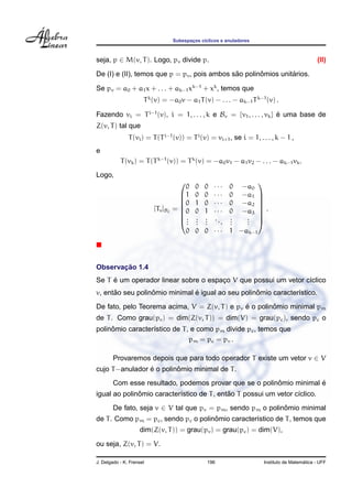 Subespac¸os c´ıclicos e anuladores
seja, p ∈ M(v, T). Logo, pv divide p. (II)
De (I) e (II), temos que p = pv, pois ambos s˜ao polinˆomios unit´arios.
Se pv = a0 + a1x + . . . + ak−1xk−1
+ xk
, temos que
Tk
(v) = −a0v − a1T(v) − . . . − ak−1Tk−1
(v) .
Fazendo vi = Ti−1
(v), i = 1, . . . , k e Bv = {v1, . . . , vk} ´e uma base de
Z(v, T) tal que
T(vi) = T(Ti−1
(v)) = Ti
(v) = vi+1, se i = 1, . . . , k − 1 ,
e
T(vk) = T(Tk−1
(v)) = Tk
(v) = −a0v1 − a1v2 − . . . − ak−1vk.
Logo,
[Tv]B2
=








0 0 0 · · · 0 −a0
1 0 0 · · · 0 −a1
0 1 0 · · · 0 −a2
0 0 1 · · · 0 −a3
...
...
...
...
...
...
0 0 0 · · · 1 −ak−1








.
Observac¸ ˜ao 1.4
Se T ´e um operador linear sobre o espac¸o V que possui um vetor c´ıclico
v, ent˜ao seu polinˆomio minimal ´e igual ao seu polinˆomio caracter´ıstico.
De fato, pelo Teorema acima, V = Z(v, T) e pv ´e o polinˆomio minimal pm
de T. Como grau(pv) = dim(Z(v, T)) = dim(V) = grau(pc), sendo pc o
polinˆomio caracter´ıstico de T, e como pm divide pc, temos que
pm = pc = pv .
Provaremos depois que para todo operador T existe um vetor v ∈ V
cujo T−anulador ´e o polinˆomio minimal de T.
Com esse resultado, podemos provar que se o polinˆomio minimal ´e
igual ao polinˆomio caracter´ıstico de T, ent˜ao T possui um vetor c´ıclico.
De fato, seja v ∈ V tal que pv = pm, sendo pm o polinˆomio minimal
de T. Como pm = pc, sendo pc o polinˆomio caracter´ıstico de T, temos que
dim(Z(v, T)) = grau(pv) = grau(pc) = dim(V),
ou seja, Z(v, T) = V.
J. Delgado - K. Frensel 196 Instituto de Matem´atica - UFF
 