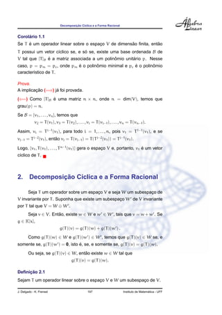 Decomposic¸ ˜ao C´ıclica e a Forma Racional
Corol´ario 1.1
Se T ´e um operador linear sobre o espac¸o V de dimens˜ao ﬁnita, ent˜ao
T possui um vetor c´ıclico se, e s´o se, existe uma base ordenada B de
V tal que [T]B ´e a matriz associada a um polinˆomio unit´ario p. Nesse
caso, p = pm = pc, onde pm ´e o polinˆomio minimal e pc ´e o polinˆomio
caracter´ıstico de T.
Prova.
A implicac¸ ˜ao (=⇒) j´a foi provada.
(⇐=) Como [T]B ´e uma matriz n × n, onde n = dim(V), temos que
grau(p) = n.
Se B = {v1, . . . , vn}, temos que
v2 = T(v1), v3 = T(v2), . . . , vi = T(vi−1), . . . , vn = T(vn−1).
Assim, vi = Ti−1
(v1), para todo i = 1, . . . , n, pois v1 = T1−1
(v1), e se
vj−1 = Tj−2
(v1), ent˜ao vj = T(vj−1) = T(Tj−2
(v1)) = Tj−1
(v1).
Logo, {v1, T(v1), . . . , Tn−1
(v1)} gera o espac¸o V e, portanto, v1 ´e um vetor
c´ıclico de T.
2. Decomposic¸ ˜ao C´ıclica e a Forma Racional
Seja T um operador sobre um espac¸o V e seja W um subespac¸o de
V invariante por T. Suponha que existe um subespac¸o W de V invariante
por T tal que V = W ⊕ W .
Seja v ∈ V. Ent˜ao, existe w ∈ W e w ∈ W , tais que v = w + w . Se
g ∈ K[x],
g(T)(v) = g(T)(w) + g(T)(w ) .
Como g(T)(w) ∈ W e g(T)(w ) ∈ W , temos que g(T)(v) ∈ W se, e
somente se, g(T)(w ) = 0, isto ´e, se, e somente se, g(T)(v) = g(T)(w).
Ou seja, se g(T)(v) ∈ W, ent˜ao existe w ∈ W tal que
g(T)(v) = g(T)(w).
Deﬁnic¸ ˜ao 2.1
Sejam T um operador linear sobre o espac¸o V e W um subespac¸o de V.
J. Delgado - K. Frensel 197 Instituto de Matem´atica - UFF
 