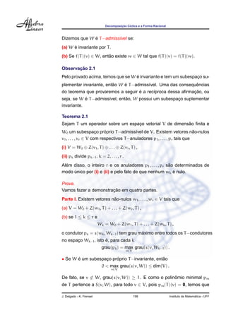 Decomposic¸ ˜ao C´ıclica e a Forma Racional
Dizemos que W ´e T−admiss´ıvel se:
(a) W ´e invariante por T.
(b) Se f(T)(v) ∈ W, ent˜ao existe w ∈ W tal que f(T)(v) = f(T)(w).
Observac¸ ˜ao 2.1
Pelo provado acima, temos que se W ´e invariante e tem um subespac¸o su-
plementar invariante, ent˜ao W ´e T−admiss´ıvel. Uma das consequˆencias
do teorema que provaremos a seguir ´e a rec´ıproca dessa aﬁrmac¸ ˜ao, ou
seja, se W ´e T−admiss´ıvel, ent˜ao, W possui um subespac¸o suplementar
invariante.
Teorema 2.1
Sejam T um operador sobre um espac¸o vetorial V de dimens˜ao ﬁnita e
W0 um subespac¸o pr´oprio T−admiss´ıvel de V. Existem vetores n˜ao-nulos
v1, . . . , vr ∈ V com respectivos T−anuladores p1, . . . , pr tais que
(i) V = W0 ⊕ Z(v1, T) ⊕ . . . ⊕ Z(vr, T) ,
(ii) pk divide pk−1, k = 2, . . . , r .
Al´em disso, o inteiro r e os anuladores p1, . . . , pr s˜ao determinados de
modo ´unico por (i) e (ii) e pelo fato de que nenhum wk ´e nulo.
Prova.
Vamos fazer a demonstrac¸ ˜ao em quatro partes.
Parte I. Existem vetores n˜ao-nulos w1, . . . , wr ∈ V tais que
(a) V = W0 + Z(w1, T) + . . . + Z(wr, T) ,
(b) se 1 ≤ k ≤ r e
Wk = W0 + Z(w1, T) + . . . + Z(wk, T) ,
o condutor pk = s(wk, Wk−1) tem grau m´aximo entre todos os T−condutores
no espac¸o Wk−1, isto ´e, para cada k
grau(pk) = max
v∈V
grau(s(v, Wk−1)) .
• Se W ´e um subespac¸o pr´oprio T−invariante, ent˜ao
0 < max
v∈V
grau(s(v, W)) ≤ dim(V) .
De fato, se v ∈ W, grau(s(v, W)) ≥ 1. E como o polinˆomio minimal pm
de T pertence a S(v, W), para todo v ∈ V, pois pm(T)(v) = 0, temos que
J. Delgado - K. Frensel 198 Instituto de Matem´atica - UFF
 