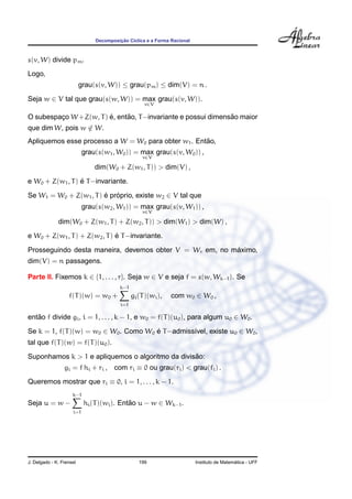 Decomposic¸ ˜ao C´ıclica e a Forma Racional
s(v, W) divide pm.
Logo,
grau(s(v, W)) ≤ grau(pm) ≤ dim(V) = n .
Seja w ∈ V tal que grau(s(w, W)) = max
v∈V
grau(s(v, W)).
O subespac¸o W+Z(w, T) ´e, ent˜ao, T−invariante e possui dimens˜ao maior
que dim W, pois w ∈ W.
Apliquemos esse processo a W = W0 para obter w1. Ent˜ao,
grau(s(w1, W0)) = max
v∈V
grau(s(v, W0)) ,
dim(W0 + Z(w1, T)) > dim(V) ,
e W0 + Z(w1, T) ´e T−invariante.
Se W1 = W0 + Z(w1, T) ´e pr´oprio, existe w2 ∈ V tal que
grau(s(w2, W1)) = max
v∈V
grau(s(v, W1)) ,
dim(W0 + Z(w1, T) + Z(w2, T)) > dim(W1) > dim(W) ,
e W0 + Z(w1, T) + Z(w2, T) ´e T−invariante.
Prosseguindo desta maneira, devemos obter V = Wr em, no m´aximo,
dim(V) = n passagens.
Parte II. Fixemos k ∈ {1, . . . , r}. Seja w ∈ V e seja f = s(w, Wk−1). Se
f(T)(w) = w0 +
k−1
i=1
gi(T)(wi), com w0 ∈ W0 ,
ent˜ao f divide gi, i = 1, . . . , k − 1, e w0 = f(T)(u0), para algum u0 ∈ W0.
Se k = 1, f(T)(w) = w0 ∈ W0. Como W0 ´e T−admiss´ıvel, existe u0 ∈ W0,
tal que f(T)(w) = f(T)(u0).
Suponhamos k > 1 e apliquemos o algoritmo da divis˜ao:
gi = f hi + ri , com ri ≡ 0 ou grau(ri) < grau(fi) .
Queremos mostrar que ri ≡ 0, i = 1, . . . , k − 1.
Seja u = w −
k−1
i=1
hi(T)(wi). Ent˜ao u − w ∈ Wk−1.
J. Delgado - K. Frensel 199 Instituto de Matem´atica - UFF
 