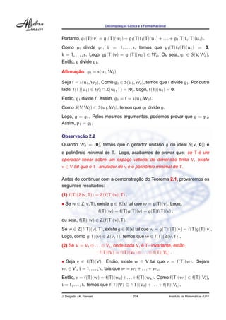 Decomposic¸ ˜ao C´ıclica e a Forma Racional
Portanto, g1(T)(v) = g1(T)(w0) + g1(T)f1(T)(u1) + . . . + g1(T)fs(T)(us) .
Como gi divide g1, i = 1, . . . , s, temos que g1(T)fk(T)(uk) = 0,
k = 1, . . . , s. Logo, g1(T)(v) = g1(T)(w0) ∈ W0. Ou seja, g1 ∈ S(V, W0).
Ent˜ao, g divide g1.
Aﬁrmac¸ ˜ao: g1 = s(u1, W0).
Seja f = s(u1, W0). Como g1 ∈ S(u1, W0), temos que f divide g1. Por outro
lado, f(T)(u1) ∈ W0 ∩ Z(u1, T) = {0}. Logo, f(T)(u1) = 0.
Ent˜ao, g1 divide f. Assim, g1 = f = s(u1, W0).
Como S(V, W0) ⊂ S(u1, W0), temos que g1 divide g.
Logo, g = g1. Pelos mesmos argumentos, podemos provar que g = p1.
Assim, p1 = g1.
Observac¸ ˜ao 2.2
Quando W0 = {0}, temos que o gerador unit´ario g do ideal S(V, {0}) ´e
o polinˆomio minimal de T. Logo, acabamos de provar que: se T ´e um
operador linear sobre um espac¸o vetorial de dimens˜ao ﬁnita V, existe
v ∈ V tal que o T−anulador de v ´e o polinˆomio minimal de T.
Antes de continuar com a demonstrac¸ ˜ao do Teorema 2.1, provaremos os
seguintes resultados:
(1) f(T)(Z(v, T)) = Z(f(T)(v), T) .
• Se w ∈ Z(v, T), existe g ∈ K[x] tal que w = g(T)(v). Logo,
f(T)(w) = f(T)g(T)(v) = g(T)f(T)(v) ,
ou seja, f(T)(w) ∈ Z(f(T)(v), T).
Se w ∈ Z(f(T)(v), T), existe g ∈ K[x] tal que w = g(T)f(T)(v) = f(T)g(T)(v).
Logo, como g(T)(v) ∈ Z(v, T), temos que w ∈ f(T)(Z(v, T)).
(2) Se V = V1 ⊕ . . . ⊕ Vk, onde cada Vi ´e T−invariante, ent˜ao
f(T)(V) = f(T)(V1) ⊕ . . . ⊕ f(T)(Vk) .
• Seja v ∈ f(T)(V). Ent˜ao, existe w ∈ V tal que v = f(T)(w). Sejam
wi ∈ Vi, i = 1, . . . , k, tais que w = w1 + . . . + wk.
Ent˜ao, v = f(T)(w) = f(T)(w1)+. . .+f(T)(wk). Como f(T)(wi) ∈ f(T)(Vi),
i = 1, . . . , k, temos que f(T)(V) ⊂ f(T)(V1) + . . . + f(T)(Vk).
J. Delgado - K. Frensel 204 Instituto de Matem´atica - UFF
 