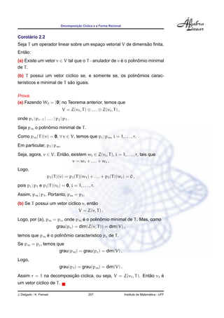 Decomposic¸ ˜ao C´ıclica e a Forma Racional
Corol´ario 2.2
Seja T um operador linear sobre um espac¸o vetorial V de dimens˜ao ﬁnita.
Ent˜ao:
(a) Existe um vetor v ∈ V tal que o T−anulador de v ´e o polinˆomio minimal
de T.
(b) T possui um vetor c´ıclico se, e somente se, os polinˆomios carac-
ter´ısticos e minimal de T s˜ao iguais.
Prova.
(a) Fazendo W0 = {0} no Teorema anterior, temos que
V = Z(v1, T) ⊕ . . . ⊕ Z(vr, T) ,
onde pr | pr−1 | . . . | p2 | p1 .
Seja pm o polinˆomio minimal de T.
Como pm(T)(v) = 0, ∀ v ∈ V, temos que pi | pm, i = 1, . . . , r.
Em particular, p1 | pm.
Seja, agora, v ∈ V. Ent˜ao, existem wi ∈ Z(vi, T), i = 1, . . . , r, tais que
v = w1 + . . . + wr .
Logo,
p1(T)(v) = p1(T)(w1) + . . . + p1(T)(wr) = 0 ,
pois pi | p1 e pi(T)(vi) = 0, i = 1, . . . , r.
Assim, pm | p1. Portanto, pm = p1.
(b) Se T possui um vetor c´ıclico v, ent˜ao
V = Z(v, T) .
Logo, por (a), pm = pv, onde pm ´e o polinˆomio minimal de T. Mas, como
grau(pv) = dim(Z(v, T)) = dim(V) ,
temos que pm ´e o polinˆomio caracter´ıstico pc de T.
Se pm = pc, temos que
grau(pm) = grau(pc) = dim(V) .
Logo,
grau(p1) = grau(pm) = dim(V) .
Assim r = 1 na decomposic¸ ˜ao c´ıclica, ou seja, V = Z(v1, T). Ent˜ao v1 ´e
um vetor c´ıclico de T.
J. Delgado - K. Frensel 207 Instituto de Matem´atica - UFF
 