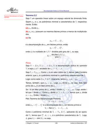 Decomposic¸ ˜ao C´ıclica e a Forma Racional
Teorema 2.2
Seja T um operador linear sobre um espac¸o vetorial de dimens˜ao ﬁnita.
Sejam pm e pc os polinˆomios minimal e caracter´ıstico de T, respectiva-
mente. Ent˜ao:
Teorema Generalizado de Cayley-
Hamilton
(a) pm divide pc.
(b) pm e pc possuem os mesmos fatores primos a menos de multiplicida-
des.
(c) Se
pm = fr1
1 . . . frk
k ,
´e a decomposic¸ ˜ao de pm em fatores primos, ent˜ao
pc = fd1
1 . . . fdk
k ,
onde di ´e a nulidade de fi(T)ri dividida pelo grau de fi, ou seja,
di =
dim(Ker(fi(T)ri ))
grau(fi)
.
Prova.
Seja V = Z(v1, T) ⊕ . . . ⊕ Z(vr, T) a decomposic¸ ˜ao c´ıclica do operador
T, e seja pi o T−anulador de vi, i = 1, . . . , r.
Seja Ti = T|Z(vi,T). Como vi ´e um vetor c´ıclico de Ti, temos, pelo Corol´ario
anterior, que pi ´e o polinˆomio minimal e o polinˆomio caracter´ıstico de Ti.
Logo, como cada Z(vi, T) ´e T−invariante, temos pc = p1 . . . pr.
Temos, tamb´em, que pm = p1. Logo, pm divide pc, ou seja, todo fator
primo de pm ´e um fator primo de pc.
Se f ´e um fator primo de pc, ent˜ao f divide pm = p1 . . . pr. Logo, existe i
tal que f divide pi. Como pi divide p1, i = 1, . . . , r, temos que pi divide
p1 = pm. Ent˜ao, f divide pm.
Pelo Teorema da Decomposic¸ ˜ao Prim´aria,
V = V1 ⊕ . . . ⊕ Vk ,
onde pm = fr1
1 . . . frk
k ´e a decomposic¸ ˜ao de pm em fatores primos e
Vi = Ker(pri
i ), i = 1, . . . , k.
Como o polinˆomio minimal de Ti = T|Vi
´e fri
i , aplicando (b) ao opera-
dor Ti, temos que fdi
i , di ≥ ri, ´e o polinˆomio caracter´ıstico de Ti. Logo,
di grau(fi) = dim(Vi), ou seja,
J. Delgado - K. Frensel 208 Instituto de Matem´atica - UFF
 