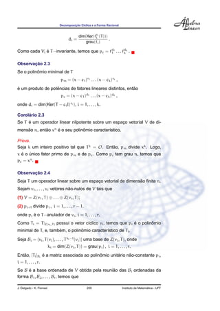 Decomposic¸ ˜ao C´ıclica e a Forma Racional
di =
dim(Ker(fri
i (T)))
grau(fi)
.
Como cada Vi ´e T−invariante, temos que pc = fd1
1 . . . fdk
k .
Observac¸ ˜ao 2.3
Se o polinˆomio minimal de T
pm = (x − c1)r1 . . . (x − ck)rk ,
´e um produto de potˆencias de fatores lineares distintos, ent˜ao
pc = (x − c1)d1 . . . (x − ck)dk ,
onde di = dim(Ker(T − ciI)ri ), i = 1, . . . , k.
Corol´ario 2.3
Se T ´e um operador linear nilpotente sobre um espac¸o vetorial V de di-
mens˜ao n, ent˜ao xn
´e o seu polinˆomio caracter´ıstico.
Prova.
Seja k um inteiro positivo tal que Tk
= O. Ent˜ao, pm divide xk
. Logo,
x ´e o ´unico fator primo de pm e de pc. Como pc tem grau n, temos que
pc = xn
.
Observac¸ ˜ao 2.4
Seja T um operador linear sobre um espac¸o vetorial de dimens˜ao ﬁnita n.
Sejam v1, . . . , vr vetores n˜ao-nulos de V tais que
(1) V = Z(v1, T) ⊕ . . . ⊕ Z(vr, T);
(2) pi+1 divide pi , i = 1, . . . , r − 1.
onde pi ´e o T−anulador de vi, i = 1, . . . , r.
Como Ti = T|Z(vi,T) possui o vetor c´ıclico vi, temos que pi ´e o polinˆomio
minimal de Ti e, tamb´em, o polinˆomio caracter´ıstico de Ti.
Seja Bi = {vi, T(vi), . . . , Tki−1
(vi)} uma base de Z(vi, T), onde
ki = dim(Z(vi, T)) = grau(pi) , i = 1, . . . , r.
Ent˜ao, [Ti]Bi
´e a matriz associada ao polinˆomio unit´ario n˜ao-constante pi,
i = 1, . . . , r.
Se B ´e a base ordenada de V obtida pela reuni˜ao das Bi ordenadas da
forma B1, B2, . . . , Br, temos que
J. Delgado - K. Frensel 209 Instituto de Matem´atica - UFF
 
