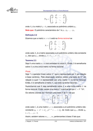 Decomposic¸ ˜ao C´ıclica e a Forma Racional
[T]B =




A1 O · · · O
O A2 · · · O
...
...
...
...
O O · · · Ar



 ,
onde Ai ´e a matriz ki × ki associada ao polinˆomio unit´ario pi.
Note que: O polinˆomio caracter´ıstico de T ´e p1 · p2 · . . . · pr.
Deﬁnic¸ ˜ao 2.2
Dizemos que a matriz n × n A est´a na forma racional se
A =




A1 O · · · O
O A2 · · · O
...
...
...
...
O O · · · Ar



 ,
onde cada Ai ´e a matriz associada a um polinˆomio unit´ario n˜ao-constante
pi, tais que pi+1 divide pi, i = 1, . . . , r − 1.
Teorema 2.3
Seja B uma matriz n×n com entradas no corpo K. Ent˜ao, B ´e semelhante
sobre K a uma ´unica matriz na forma racional.
Prova.
Seja T o operador linear sobre Kn
que ´e representado por B em relac¸ ˜ao
`a base canˆonica. Pela observac¸ ˜ao anterior, existe uma base de Kn
em
relac¸ ˜ao `a qual T ´e representado por uma matriz A na forma racional.
Ent˜ao, B ´e semelhante `a matriz A, que est´a na forma racional.
Suponhamos que B seja semelhante sobre K a uma outra matriz C na
forma racional. Ent˜ao, existe uma matriz P invert´ıvel tal que C = P−1
BP.
Os vetores colunas de P formam uma base B de Kn
tal que
[T]B = C =




C1 O · · · O
O C2 · · · O
...
...
...
...
O O · · · Cs



 ,
onde cada Ci ´e uma matriz ri × ri associada a um polinˆomio unit´ario n˜ao-
constante gi = xri + ci
ri−1xri−1
+ . . . + ci
0, de modo que gi+1 divide gi,
i = 1, . . . , s − 1.
Assim, existem vetores w1, . . . , ws pertencentes `a base B tais que:
J. Delgado - K. Frensel 210 Instituto de Matem´atica - UFF
 