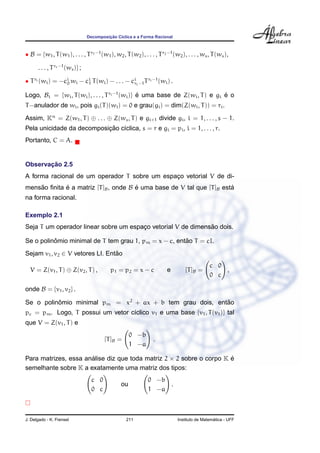 Decomposic¸ ˜ao C´ıclica e a Forma Racional
• B = {w1, T(w1), . . . , Tr1−1
(w1), w2, T(w2), . . . , Tr2−1
(w2), . . . , ws, T(ws),
. . . , Trs−1
(ws)} ;
• Tri (wi) = −ci
0 wi − ci
1 T(wi) − . . . − ci
ri−1Tri−1
(wi) .
Logo, Bi = {wi, T(wi), . . . , Tri−1
(wi)} ´e uma base de Z(wi, T) e gi ´e o
T−anulador de wi, pois gi(T)(wi) = 0 e grau(gi) = dim(Z(wi, T)) = ri.
Assim, Kn
= Z(w1, T) ⊕ . . . ⊕ Z(ws, T) e gi+1 divide gi, i = 1, . . . , s − 1.
Pela unicidade da decomposic¸ ˜ao c´ıclica, s = r e gi = pi, i = 1, . . . , r.
Portanto, C = A.
Observac¸ ˜ao 2.5
A forma racional de um operador T sobre um espac¸o vetorial V de di-
mens˜ao ﬁnita ´e a matriz [T]B, onde B ´e uma base de V tal que [T]B est´a
na forma racional.
Exemplo 2.1
Seja T um operador linear sobre um espac¸o vetorial V de dimens˜ao dois.
Se o polinˆomio minimal de T tem grau 1, pm = x − c, ent˜ao T = cI.
Sejam v1, v2 ∈ V vetores LI. Ent˜ao
V = Z(v1, T) ⊕ Z(v2, T) , p1 = p2 = x − c e [T]B =
c 0
0 c
,
onde B = {v1, v2} .
Se o polinˆomio minimal pm = x2
+ ax + b tem grau dois, ent˜ao
pc = pm. Logo, T possui um vetor c´ıclico v1 e uma base {v1, T(v1)} tal
que V = Z(v1, T) e
[T]B =
0 −b
1 −a
.
Para matrizes, essa an´alise diz que toda matriz 2 × 2 sobre o corpo K ´e
semelhante sobre K a exatamente uma matriz dos tipos:
c 0
0 c
ou
0 −b
1 −a
.
J. Delgado - K. Frensel 211 Instituto de Matem´atica - UFF
 
