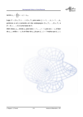 Decomposic¸ ˜ao C´ıclica e a Forma Racional
sendo pv1
=
n
i=1
(x − ci) = pm.
Logo, V = Z(v1, T) ⊕ . . . ⊕ Z(vr, T), pois cada vi
j, i = 1, . . . , k, j = 1 . . . , di,
pertence a um e somente um dos subespac¸os Z(v1, T), . . . , Z(vr, T), e
B = B1 ∪ . . . ∪ Br ´e uma base de V.
Al´em disso, pj+1 divide pj para todo j = 1, . . . , r − 1, pois se x − ci ´e fator
de pj+1, ent˜ao x − ci ´e um fator de pj, j´a que di ≥ j + 1 implica que di ≥ j.
J. Delgado - K. Frensel 215 Instituto de Matem´atica - UFF
 
