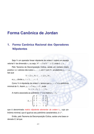 Forma Canˆonica de Jordan
1. Forma Canˆonica Racional dos Operadores
Nilpotentes
Seja N um operador linear nilpotente de ordem k sobre um espac¸o
vetorial V de dimens˜ao n, ou seja, Nk
= O e Nk−1
= O, onde k ≤ n.
Pelo Teorema da Decomposic¸ ˜ao C´ıclica, existe um n´umero inteiro
positivo r e r vetores n˜ao-nulos v1, . . . , vr em V com N−anuladores p1, . . . , pr
tais que
V = Z(v1, N) ⊕ . . . ⊕ Z(vr, N) ,
e pi+1 divide pi, i = 1, . . . , r − 1.
Como N ´e nilpotente de ordem k, temos que pm = xk
´e o polinˆomio
minimal de N. Assim, p1 = xk
e pi = xki , onde
k1 = k ≥ k2 ≥ . . . ≥ kr.
A matriz associada ao polinˆomio xki ´e a matriz ki × ki
Ai =






0 0 · · · 0 0
1 0 · · · 0 0
0 1 · · · 0 0
...
...
...
...
...
0 0 · · · 1 0






,
que ´e denominada matriz nilpotente elementar de ordem ki, cujo po-
linˆomio minimal, que ´e igual ao seu polinˆomio caracter´ıstico, ´e xki .
Ent˜ao, pelo Teorema da Decomposic¸ ˜ao C´ıclica, existe uma base or-
denada B, tal que
217
 