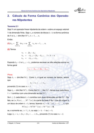 C´alculo da Forma Canˆonica dos Operadores Nilpotentes
2. C´alculo da Forma Canˆonica dos Operado-
res Nilpotentes
Teorema 2.1
Seja N um operador linear nilpotente de ordem n sobre um espac¸o vetorial
V de dimens˜ao ﬁnita. Seja νk o n´umero de blocos k×k na forma canˆonica
de N e δk = dim(Ker(Nk
)), k = 1, . . . n.
Ent˜ao:
(1) δm =
1≤k<m
kνk + m
m≤j≤n
νj, m = 1, . . . , n.
(2) Temos
ν1 = 2δ1 − δ2 ;
νk = −δk−1 + 2δk − δk+1 , 1 < k < n
νn = −δn−1 + δn .
Fazendo δ0 = 0 e δn+1 = δn, podemos escrever as trˆes relac¸ ˜oes acima na
forma geral
νk = −δk−1 + 2δk − δk+1
Prova.
Seja δ1 = dim(Ker(N)). Como δ1 ´e igual ao n´umero de blocos, temos
que
δ1 = ν1 + . . . + νn ,
provando (1) no caso m = 1.
Seja δ2 = dim(Ker(N2
)). Como Ker(N) ⊂ Ker(N2
), temos que cada bloco
1 × 1 contribui com uma dimens˜ao ao Ker(N2
).
Se k ≥ 2, cada bloco k × k contribui com duas dimens˜oes ao Ker(N2
). De
fato, se {w, N(w), . . . , Nk−1
(w)} ´e a parte da base B de V que d´a origem a
um bloco de ordem k × k, temos, fazendo wj = Nj−1
(w), j = 1, . . . , k, que
N2
(wj) = N2
(Nj−1
)(w) = Nj+1
(w) = 0,
se, e somente se, j + 1 ≥ k, ou seja j = k − 1 ou j = k.
Logo, δ2 = ν1 + 2ν2 + 2ν3 + . . . + 2νn, provando (1) no caso m = 2.
J. Delgado - K. Frensel 219 Instituto de Matem´atica - UFF
 