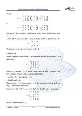 C´alculo da Forma Canˆonica dos Operadores Nilpotentes
Como
A2
=


0 0 0
1 0 0
0 2 0




0 0 0
1 0 0
0 2 0

 =


0 0 0
0 0 0
2 0 0

 ,
e
A3
=


0 0 0
0 0 0
2 0 0




0 0 0
1 0 0
0 2 0

 =


0 0 0
0 0 0
0 0 0

 ,
temos que T ´e um operador nilpotente de ordem 3, com polinˆomio minimal
x3
.
Assim, a forma canˆonica de T possui somente um bloco de ordem 3 × 3:
B =


0 0 0
1 0 0
0 1 0

 .
Ou seja, a matriz A ´e semelhante `a matriz B.
Exemplo 2.2
Seja T o operador linear sobre R4
representado em relac¸ ˜ao `a base canˆonica
pela matriz
A =




0 0 0 0
0 0 0 0
6 7 0 0
8 9 0 0



 .
Como δ1 = dim(Ker(T)) = 2, temos que a matriz de T na forma canˆonica
tem 2 blocos. Surgem, ent˜ao, duas possibilidades:
• um bloco 3 × 3 e um bloco 1 × 1;
• dois blocos 2 × 2.
Mas, como A2
= O, temos que pm = x2
´e o polinˆomio minimal de T, ou
seja, T ´e nilpotente de ordem 2.
Logo, a matriz B na forma canˆonica de T tem dois blocos 2 × 2, ou seja,
B =





0 0 0 0
1 0 0 0
0 0 0 0
0 0 1 0





,
sendo A semelhante a B.
J. Delgado - K. Frensel 221 Instituto de Matem´atica - UFF
 