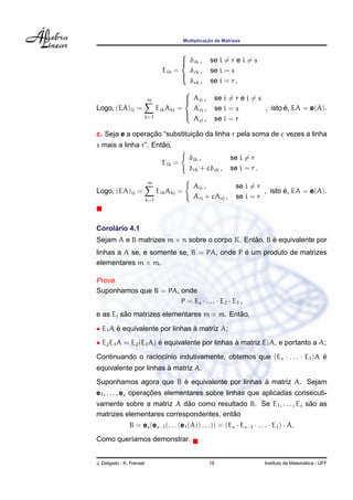 Multiplicac¸ ˜ao de Matrizes
Eik =



δik , se i = r e i = s
δrk , se i = s
δsk , se i = r .
Logo, (EA)ij =
m
k=1
EikAkj =



Aij , se i = r e j = s
Arj , se i = s
Asj , se i = r
, isto ´e, EA = e(A).
c. Seja e a operac¸ ˜ao “substituic¸ ˜ao da linha r pela soma de c vezes a linha
s mais a linha r”. Ent˜ao,
Eik =
δik , se i = r
δrk + cδsk , se i = r .
Logo, (EA)ij =
m
k=1
EikAkj =
Aij , se i = r
Arj + cAsj , se i = r
, isto ´e, EA = e(A).
Corol´ario 4.1
Sejam A e B matrizes m × n sobre o corpo K. Ent˜ao, B ´e equivalente por
linhas a A se, e somente se, B = PA, onde P ´e um produto de matrizes
elementares m × m.
Prova.
Suponhamos que B = PA, onde
P = Es · . . . · E2 · E1 ,
e as Ej s˜ao matrizes elementares m × m. Ent˜ao,
• E1A ´e equivalente por linhas `a matriz A;
• E2E1A = E2(E1A) ´e equivalente por linhas `a matriz E1A, e portanto a A;
Continuando o racioc´ınio indutivamente, obtemos que (Es · . . . · E1)A ´e
equivalente por linhas `a matriz A.
Suponhamos agora que B ´e equivalente por linhas `a matriz A. Sejam
e1, . . . , es operac¸ ˜oes elementares sobre linhas que aplicadas consecuti-
vamente sobre a matriz A d˜ao como resultado B. Se E1, . . . , Es s˜ao as
matrizes elementares correspondentes, ent˜ao
B = es(es−1(. . . (e1(A)) . . .)) = (Es · Es−1 · . . . · E1) · A.
Como quer´ıamos demonstrar.
J. Delgado - K. Frensel 18 Instituto de Matem´atica - UFF
 