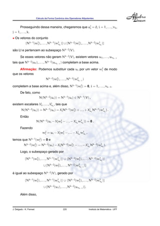 C´alculo da Forma Canˆonica dos Operadores Nilpotentes
Prosseguindo dessa maneira, chegaremos que aj
i = 0, i = 1, . . . , νk,
j = 1, . . . , k.
• Os vetores do conjunto
{Nk−1
(w1
1), . . . , Nk−1
(w1
νk
)} ∪ {Nk−2
(w1
1), . . . , Nk−2
(w1
νk
)}
s˜ao LI e pertencem ao subespac¸o Nk−2
(V).
Se esses vetores n˜ao geram Nk−2
(V), existem vetores u1, . . . , uνk−1
tais que Nk−2
(u1), . . . , Nk−2
(uνk−1
) completam a base acima.
Aﬁrmac¸ ˜ao: Podemos substituir cada ui por um vetor w2
i de modo
que os vetores
Nk−2
(w2
1), . . . , Nk−2
(w2
νk−1
)
completem a base acima e, al´em disso, Nk−1
(w2
i ) = 0, i = 1, . . . , νk−1.
De fato, como
N(Nk−2
(ui)) = Nk−1
(ui) ∈ Nk−1
(V) ,
existem escalares λi
1, . . . , λi
νk
, tais que
N(Nk−2
(ui)) = Nk−1
(ui) = λi
1Nk−1
(w1
1) + . . . + λi
νk
Nk−1
(w1
νk
) .
Ent˜ao
N(Nk−2
(ui − λi
1w1
1 − . . . − λi
νk
w1
νk
)) = 0 .
Fazendo
w2
i = ui − λi
1w1
1 − . . . − λi
νk
w1
νk
,
temos que Nk−1
(w2
i ) = 0 e
Nk−2
(w2
i ) = Nk−2
(ui) − λi
1Nk−2
(w1
1) − . . . − λi
νk
Nk−2
(w1
νk
).
Logo, o subespac¸o gerado por
{Nk−1
(w1
1), . . . , Nk−1
(w1
νk
)} ∪ {Nk−2
(w1
1), . . . , Nk−2
(w1
νk
)}
∪ {Nk−2
(w2
1), . . . , Nk−2
(w2
νk−1
)}
´e igual ao subespac¸o Nk−2
(V), gerado por
{Nk−1
(w1
1), . . . , Nk−1
(w1
νk
)} ∪ {Nk−2
(w1
1), . . . , Nk−2
(w1
νk
)}
∪ {Nk−2
(u1), . . . , Nk−2
(uνk−1
)}.
Al´em disso,
J. Delgado - K. Frensel 225 Instituto de Matem´atica - UFF
 