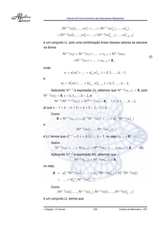 C´alculo da Forma Canˆonica dos Operadores Nilpotentes
{Nk−1
(w1
1), . . . , w1
1} ∪ . . . ∪ {Nk−1
(w1
νk
), . . . , w1
νk
}
∪ {Nk−2
(w2
1), . . . , w2
1} ∪ . . . ∪ {Nk−2
(w2
νk−1
), . . . , w2
ν−k−1}
´e um conjunto LI, pois uma combinac¸ ˜ao linear desses vetores se escreve
na forma
Nk−1
(v0) + Nk−2
(v1) + . . . + vk−1 + Nk−2
(w0)
+Nk−3
(w1) + . . . + wk−2 = 0 ,
(I)
onde
vi = ai
1w1
1 + . . . + ai
νk
w1
νk
, i = 0, 1, . . . , k − 1 ,
e
wj = bj
1w2
1 + . . . + bj
νk−1
w2
νk−1
, j = 0, 1, . . . , k − 2 .
Aplicando Nk−1
`a express˜ao (I), obtemos que Nk−1
(vk−1) = 0, pois
Nk−1
(wj) = 0, j = 0, 1, . . . , k − 2, e
Nk−1
(Nk−(i+1)
(vi)) = N2k−i−2
(vi) = 0 , i = 0, 1, . . . , k − 2,
j´a que k − 1 + k − (i + 1) = k + k − 2 − i ≥ k.
Como
0 = Nk−1
(vk−1) = ak−1
1 Nk−1
(w1
1) + . . . + ak−1
νk
Nk−2
(w1
νk
)
e
{Nk−1
(w1
1), . . . , Nk−1
(w1
νk
)} ,
´e LI, temos que ak−1
i = 0, i = 0, 1, . . . , k − 1, ou seja, vk−1 = 0.
Assim,
Nk−1
(v0) + . . . + N(vk−2) + Nk−2
(w0) + . . . + wk−2 = 0. (II)
Aplicando Nk−2
`a express˜ao (II), obtemos que
Nk−1
(vk−2) + Nk−2
(wk−2) = 0,
ou seja,
0 = ak−2
1 Nk−1
(w1
1) + . . . + ak−2
νk
Nk−1
(w1
νk
) + bk−2
1 Nk−2
(w2
1)
+ . . . + bk−2
νk−1
Nk−2
(w2
νk−1
) .
Como
{Nk−1
(w1
1), . . . , Nk−1
(w1
νk
), Nk−2
(w2
1), . . . , Nk−2
(w2
νk−1
)}
´e um conjunto LI, temos que
J. Delgado - K. Frensel 226 Instituto de Matem´atica - UFF
 