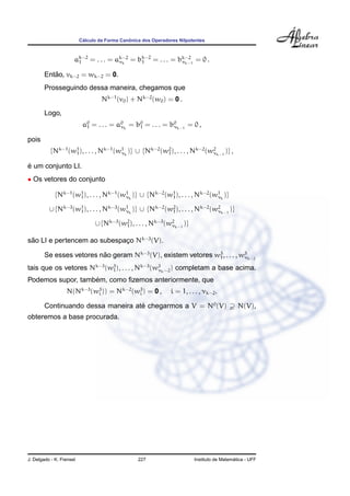 C´alculo da Forma Canˆonica dos Operadores Nilpotentes
ak−2
1 = . . . = ak−2
νk
= bk−2
1 = . . . = bk−2
νk−1
= 0 .
Ent˜ao, vk−2 = wk−2 = 0.
Prosseguindo dessa maneira, chegamos que
Nk−1
(v0) + Nk−2
(w0) = 0 .
Logo,
a0
1 = . . . = a0
νk
= b0
1 = . . . = b0
νk−1
= 0 ,
pois
{Nk−1
(w1
1), . . . , Nk−1
(w1
νk
)} ∪ {Nk−2
(w2
1), . . . , Nk−2
(w2
νk−1
)} ,
´e um conjunto LI.
• Os vetores do conjunto
{Nk−1
(w1
1), . . . , Nk−1
(w1
νk
)} ∪ {Nk−2
(w1
1), . . . , Nk−2
(w1
νk
)}
∪ {Nk−3
(w1
1), . . . , Nk−3
(w1
νk
)} ∪ {Nk−2
(w2
1), . . . , Nk−2
(w2
νk−1
)}
∪ {Nk−3
(w2
1), . . . , Nk−3
(w2
νk−1
)}
s˜ao LI e pertencem ao subespac¸o Nk−3
(V).
Se esses vetores n˜ao geram Nk−3
(V), existem vetores w3
1, . . . , w3
νk−2
tais que os vetores Nk−3
(w3
1), . . . , Nk−3
(w3
νk−2) completam a base acima.
Podemos supor, tamb´em, como ﬁzemos anteriormente, que
N(Nk−3
(w3
i )) = Nk−2
(w3
i ) = 0 , i = 1, . . . , νk−2.
Continuando dessa maneira at´e chegarmos a V = N0
(V) N(V),
obteremos a base procurada.
J. Delgado - K. Frensel 227 Instituto de Matem´atica - UFF
 