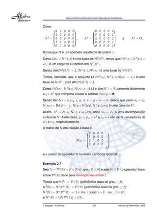 C´alculo da Forma Canˆonica dos Operadores Nilpotentes
Como
A2
=





0 0 0 0 0
0 0 0 0 0
0 2 0 0 0
2 0 0 0 0
0 0 0 0 0





, A3
=





0 0 0 0 0
0 0 0 0 0
2 0 0 0 0
0 0 0 0 0
0 0 0 0 0





e A4
= O ,
temos que N ´e um operador nilpotente de ordem 4.
Como {2e3 = N3
(e1)} ´e uma base de N3
(R5
), temos que {N3
(e1), N2
(e1) =
2e4} ´e um conjunto LI contido em N2
(R5
).
Sendo dim(N2
(R5
)) = 2, {N3
(e1), N2
(e1)} ´e uma base de N2
(R5
).
Temos, tamb´em, que o conjunto LI {N3
(e1), N2
(e1), N(e1) = e2} ´e uma
base de N(R5
), pois dim(N(R5
)) = 3.
Como {N3
(e1), N2
(e1), N(e1), e1} ´e LI e dim(R5
) = 5, devemos determinar
w2 ∈ R5
que completa a base e satisfaz N(w2) = 0.
Sendo Ker(N) = {(x, y, z, w, t) | x = y = w = 0}, temos que para w2 = e5,
N(w2) = 0 e B = {e1, N(e1), N2
(e1), N3
(e1), w2} ´e uma base de R5
.
Assim, R5
= Z(w1, N) ⊕ Z(w2, N), onde w1 = e1, ´e uma decomposic¸ ˜ao
c´ıclica de N. Al´em disso, p1 = pm = x4
e p2 = x s˜ao os N−anuladores de
w1 e w2, respectivamente.
A matriz de N em relac¸ ˜ao `a base B
[N]B =





0 0 0 0
1 0 0 0
0 1 0 0
0 0 1 0
0





,
´e a matriz do operador N na forma canˆonica racional.
Exemplo 2.7
Seja V = P6
(R) = {f ∈ R[x] | grau(f) ≤ 6} e seja N = D2
o operador linear
sobre P6
(R) dado pela derivac¸ ˜ao de ordem 2.
Temos que N(V) = P4
(R) (polinˆomios reais de grau ≤ 4);
N2
(V) = D4
(P6
(R)) = P2
(R) (polinˆomios reais de grau ≤ 2);
N3
(V) = D6
(P6
(R)) = {f ∈ R[x] | grau(f) = 0 ou f ≡ O}
e N4
(V) = D8
(P6
(R)) = {O} .
J. Delgado - K. Frensel 230 Instituto de Matem´atica - UFF
 
