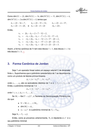 Forma Canˆonica de Jordan
Como dim(V) = 23, dim(N(V)) = 16, dim(N2
(V)) = 11, dim(N3
(V)) = 6,
dim(N4
(V)) = 3 e dim(N5
(V)) = 0, temos que
δ1 = 23 − 16 = 7 , δ2 = 23 − 11 = 12 , δ3 = 23 − 6 = 17 ,
δ4 = 23 − 3 = 20 , e δ5 = 23 − 0 = 23 (δ6 = 23) .
Ent˜ao,
ν1 = 2δ1 − δ2 = 2 × 7 − 12 = 2 ,
ν2 = −δ1 + 2δ2 − δ3 = −7 + 2 × 12 − 17 = 0 ,
ν3 = −δ2 + 2δ3 − δ4 = −12 + 2 × 17 − 20 = 2 ,
ν4 = −δ3 + 2δ4 − δ5 = −17 + 2 × 20 − 23 = 0 ,
ν5 = −δ4 + 2δ5 − δ6 = −20 + 2 × 23 − 23 = 3 .
Assim, a forma canˆonica de N tem dois blocos 1 × 1, dois blocos 3 × 3 e
trˆes blocos 5 × 5.
3. Forma Canˆonica de Jordan
Seja T um operador linear sobre um espac¸o vetorial V de dimens˜ao
ﬁnita n. Suponhamos que o polinˆomio caracter´ıstico de T se decomponha
como um produto de fatores primos lineares
pc = (x − c1)d1 . . . (x − ck)dk ,
onde c1, . . . , ck s˜ao os autovalores distintos de T e di ≥ 1, i = 1, . . . , k.
Ent˜ao, o polinˆomio minimal de T ´e
pm = (x − c1)r1 . . . (x − ck)rk ,
onde 1 ≤ ri ≤ di, i = 1, . . . , k.
Se Wi = Ker(T − ciI)ri , o Teorema da Decomposic¸ ˜ao Prim´aria nos
diz que:
• V = W1 ⊕ . . . ⊕ Wk ,
• dim(Wi) = di ,
• (x − ci)ri ´e o polinˆomio minimal de Ti = T|Wi
.
Seja Ni = Ti − ciI.
Ent˜ao, como j´a provamos anteriormente, Ni ´e nilpotente e xri ´e o
seu polinˆomio minimal.
J. Delgado - K. Frensel 233 Instituto de Matem´atica - UFF
 