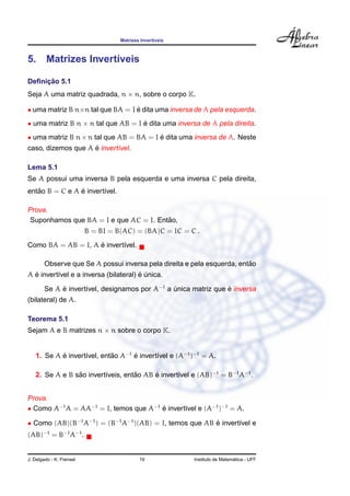 Matrizes Invert´ıveis
5. Matrizes Invert´ıveis
Deﬁnic¸ ˜ao 5.1
Seja A uma matriz quadrada, n × n, sobre o corpo K.
• uma matriz B n×n tal que BA = I ´e dita uma inversa de A pela esquerda.
• uma matriz B n × n tal que AB = I ´e dita uma inversa de A pela direita.
• uma matriz B n×n tal que AB = BA = I ´e dita uma inversa de A. Neste
caso, dizemos que A ´e invert´ıvel.
Lema 5.1
Se A possui uma inversa B pela esquerda e uma inversa C pela direita,
ent˜ao B = C e A ´e invert´ıvel.
Prova.
Suponhamos que BA = I e que AC = I. Ent˜ao,
B = BI = B(AC) = (BA)C = IC = C .
Como BA = AB = I, A ´e invert´ıvel.
Observe que Se A possui inversa pela direita e pela esquerda, ent˜ao
A ´e invert´ıvel e a inversa (bilateral) ´e ´unica.
Se A ´e invert´ıvel, designamos por A−1
a ´unica matriz que ´e inversa
(bilateral) de A.
Teorema 5.1
Sejam A e B matrizes n × n sobre o corpo K.
1. Se A ´e invert´ıvel, ent˜ao A−1
´e invert´ıvel e (A−1
)−1
= A.
2. Se A e B s˜ao invert´ıveis, ent˜ao AB ´e invert´ıvel e (AB)−1
= B−1
A−1
.
Prova.
• Como A−1
A = AA−1
= I, temos que A−1
´e invert´ıvel e (A−1
)−1
= A.
• Como (AB)(B−1
A−1
) = (B−1
A−1
)(AB) = I, temos que AB ´e invert´ıvel e
(AB)−1
= B−1
A−1
.
J. Delgado - K. Frensel 19 Instituto de Matem´atica - UFF
 