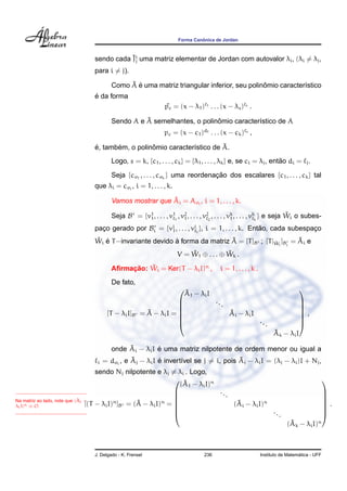 Forma Canˆonica de Jordan
sendo cada ˜Ji
j uma matriz elementar de Jordan com autovalor λi, (λi = λj,
para i = j).
Como ˜A ´e uma matriz triangular inferior, seu polinˆomio caracter´ıstico
´e da forma
˜pc = (x − λ1) 1 . . . (x − λs) s
.
Sendo A e ˜A semelhantes, o polinˆomio caracter´ıstico de A
pc = (x − c1)d1 . . . (x − ck) s
,
´e, tamb´em, o polinˆomio caracter´ıstico de ˜A.
Logo, s = k, {c1, . . . , ck} = {λ1, . . . , λk} e, se ci = λj, ent˜ao di = j.
Seja {cσ1
, . . . , cσk
} uma reordenac¸ ˜ao dos escalares {c1, . . . , ck} tal
que λi = cσi
, i = 1, . . . , k.
Vamos mostrar que ˜Ai = Aσi
, i = 1, . . . , k.
Seja B = {v1
1, . . . , v1
1
, v2
1, . . . , v2
2
, . . . , vk
1, . . . , vk
k
} e seja ˜Wi o subes-
pac¸o gerado por Bi = {vi
1, . . . , vi
i
}, i = 1, . . . , k. Ent˜ao, cada subespac¸o
˜Wi ´e T−invariante devido `a forma da matriz ˜A = [T]B ; [T| ˜Wi
]Bi
= ˜Ai e
V = ˜W1 ⊕ . . . ⊕ ˜Wk .
Aﬁrmac¸ ˜ao: ˜Wi = Ker(T − λiI)n
, i = 1, . . . , k .
De fato,
[T − λiI]B = ˜A − λiI =







˜A1 − λiI
...
˜Ai − λiI
...
˜Ak − λiI







,
onde ˜Ai − λiI ´e uma matriz nilpotente de ordem menor ou igual a
i = dσi
, e ˜Aj − λiI ´e invert´ıvel se j = i, pois ˜Aj − λiI = (λj − λi)I + Nj,
sendo Nj nilpotente e λj = λi . Logo,
Na matriz ao lado, note que ( ˜Ai −
λiI)n ≡ O. [(T − λiI)n
]B = ( ˜A − λiI)n
=







( ˜A1 − λiI)n
...
( ˜Ai − λiI)n
...
( ˜Ak − λiI)n







.
J. Delgado - K. Frensel 236 Instituto de Matem´atica - UFF
 