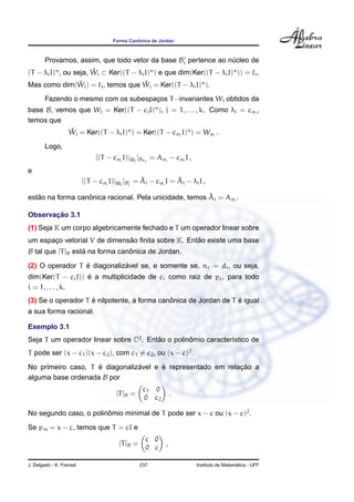 Forma Canˆonica de Jordan
Provamos, assim, que todo vetor da base Bi pertence ao n´ucleo de
(T − λiI)n
, ou seja, ˜Wi ⊂ Ker((T − λiI)n
) e que dim(Ker((T − λiI)n
)) = i.
Mas como dim( ˜Wi) = i, temos que ˜Wi = Ker((T − λiI)n
).
Fazendo o mesmo com os subespac¸os T−invariantes Wi obtidos da
base B, vemos que Wj = Ker((T − cjI)n
), j = 1, . . . , k. Como λi = cσi
,
temos que
˜Wi = Ker((T − λiI)n
) = Ker((T − cσi
I)n
) = Wσi
.
Logo,
[(T − cσi
I)| ˜Wi
]Bσi
= Aσi
− cσi
I ,
e
[(T − cσi
I)| ˜Wi
]Bi
= ˜Ai − cσi
I = ˜Ai − λiI ,
est˜ao na forma canˆonica racional. Pela unicidade, temos ˜Ai = Aσi
.
Observac¸ ˜ao 3.1
(1) Seja K um corpo algebricamente fechado e T um operador linear sobre
um espac¸o vetorial V de dimens˜ao ﬁnita sobre K. Ent˜ao existe uma base
B tal que [T]B est´a na forma canˆonica de Jordan.
(2) O operador T ´e diagonaliz´avel se, e somente se, ni = di, ou seja,
dim(Ker(T − ciI)) ´e a multiplicidade de ci como raiz de pc, para todo
i = 1, . . . , k.
(3) Se o operador T ´e nilpotente, a forma canˆonica de Jordan de T ´e igual
a sua forma racional.
Exemplo 3.1
Seja T um operador linear sobre C2
. Ent˜ao o polinˆomio caracter´ıstico de
T pode ser (x − c1)(x − c2), com c1 = c2, ou (x − c)2
.
No primeiro caso, T ´e diagonaliz´avel e ´e representado em relac¸ ˜ao a
alguma base ordenada B por
[T]B =
c1 0
0 c2
.
No segundo caso, o polinˆomio minimal de T pode ser x − c ou (x − c)2
.
Se pm = x − c, temos que T = cI e
[T]B =
c 0
0 c
,
J. Delgado - K. Frensel 237 Instituto de Matem´atica - UFF
 