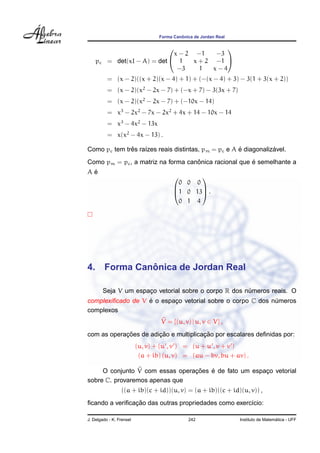 Forma Canˆonica de Jordan Real
pc = det(xI − A) = det


x − 2 −1 −3
1 x + 2 −1
−3 1 x − 4


= (x − 2)((x + 2)(x − 4) + 1) + (−(x − 4) + 3) − 3(1 + 3(x + 2))
= (x − 2)(x2
− 2x − 7) + (−x + 7) − 3(3x + 7)
= (x − 2)(x2
− 2x − 7) + (−10x − 14)
= x3
− 2x2
− 7x − 2x2
+ 4x + 14 − 10x − 14
= x3
− 4x2
− 13x
= x(x2
− 4x − 13) .
Como pc tem trˆes ra´ızes reais distintas, pm = pc e A ´e diagonaliz´avel.
Como pm = pc, a matriz na forma canˆonica racional que ´e semelhante a
A ´e



0 0 0
1 0 13
0 1 4


 .
4. Forma Canˆonica de Jordan Real
Seja V um espac¸o vetorial sobre o corpo R dos n´umeros reais. O
complexiﬁcado de V ´e o espac¸o vetorial sobre o corpo C dos n´umeros
complexos
V = {(u, v) | u, v ∈ V} ,
com as operac¸ ˜oes de adic¸ ˜ao e multiplicac¸ ˜ao por escalares deﬁnidas por:
(u, v) + (u , v ) = (u + u , v + v )
(a + ib) (u, v) = (au − bv, bu + av) .
O conjunto V com essas operac¸ ˜oes ´e de fato um espac¸o vetorial
sobre C. provaremos apenas que
((a + ib)(c + id))(u, v) = (a + ib)((c + id)(u, v)) ,
ﬁcando a veriﬁcac¸ ˜ao das outras propriedades como exerc´ıcio:
J. Delgado - K. Frensel 242 Instituto de Matem´atica - UFF
 