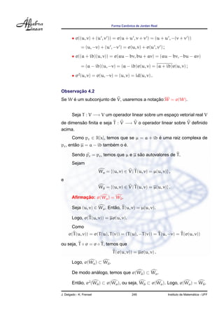 Forma Canˆonica de Jordan Real
• σ((u, v) + (u , v )) = σ(u + u , v + v ) = (u + u , −(v + v ))
= (u, −v) + (u , −v ) = σ(u, v) + σ(u , v ) ;
• σ((a + ib)(u, v)) = σ(au − bv, bu + av) = (au − bv, −bu − av)
= (a − ib)(u, −v) = (a − ib)σ(u, v) = (a + ib)σ(u, v) ;
• σ2
(u, v) = σ(u, −v) = (u, v) = id(u, v) .
Observac¸ ˜ao 4.2
Se W ´e um subconjunto de V, usaremos a notac¸ ˜ao:W = σ(W).
Seja T : V −→ V um operador linear sobre um espac¸o vetorial real V
de dimens˜ao ﬁnita e seja T : V −→ V o operador linear sobre V deﬁnido
acima.
Como pc ∈ R[x], temos que se µ = a + ib ´e uma raiz complexa de
pc, ent˜ao µ = a − ib tamb´em o ´e.
Sendo pc = pc, temos que µ e µ s˜ao autovalores de T.
Sejam
Wµ = {(u, v) ∈ V | T(u, v) = µ(u, v)} ,
e
Wµ = {(u, v) ∈ V | T(u, v) = µ(u, v)} .
Aﬁrmac¸ ˜ao: σ(Wµ) = Wµ.
Seja (u, v) ∈ Wµ. Ent˜ao, T(u, v) = µ(u, v).
Logo, σ(T(u, v)) = µσ(u, v).
Como
σ(T(u, v)) = σ(T(u), T(v)) = (T(u), −T(v)) = T(u, −v) = T(σ(u, v))
ou seja, T ◦ σ = σ ◦ T, temos que
T(σ(u, v)) = µσ(u, v) .
Logo, σ(Wµ) ⊂ Wµ.
De modo an´alogo, temos que σ(Wµ) ⊂ Wµ.
Ent˜ao, σ2
(Wµ) ⊂ σ(Wµ), ou seja, Wµ ⊂ σ(Wµ). Logo, σ(Wµ) = Wµ.
J. Delgado - K. Frensel 246 Instituto de Matem´atica - UFF
 