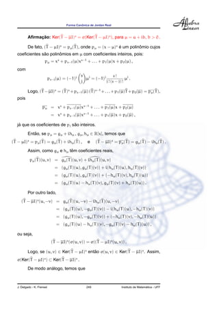Forma Canˆonica de Jordan Real
Aﬁrmac¸ ˜ao: Ker(T − µI)s
= σ(Ker(T − µI)s
), para µ = a + ib, b > 0 .
De fato, (T − µI)s
= pµ(T), onde pµ = (x − µ)s
´e um polinˆomio cujos
coeﬁcientes s˜ao polinˆomios em µ com coeﬁcientes inteiros, pois:
pµ = xs
+ ps−1(µ)xs−1
+ . . . + p1(µ)x + p0(µ) ,
com
ps−j(µ) = (−1)j s
j
µj
= (−1)j s !
j ! (s − j) !
µj
.
Logo, (T −µI)s
= (T)s
+ps−1(µ) (T)s−1
+. . .+p1(µ)T +p0(µ) = pµ(T),
pois
pµ = xs
+ ps−1(µ)xs−1
+ . . . + p1(µ)x + p0(µ)
= xs
+ ps−1(µ)xs−1
+ . . . + p1(µ)x + p0(µ) ,
j´a que os coeﬁcientes de pj s˜ao inteiros.
Ent˜ao, se pµ = gµ + ihµ , gµ, hµ ∈ R[x], temos que
(T − µI)s
= pµ(T) = gµ(T) + ihµ(T) , e (T − µI)s
= pµ(T) = gµ(T) − ihµ(T) .
Assim, como gµ e hµ tˆem coeﬁcientes reais,
pµ(T)(u, v) = gµ(T)(u, v) + ihµ(T)(u, v)
= (gµ(T)(u), gµ(T)(v)) + i(hµ(T)(u), hµ(T)(v))
= (gµ(T)(u), gµ(T)(v)) + (−hµ(T)(v), hµ(T)(u))
= (gµ(T)(u) − hµ(T)(v), gµ(T)(v) + hµ(T)(u)) .
Por outro lado,
(T − µI)s
(u, −v) = gµ(T)(u, −v) − ihµ(T)(u, −v)
= (gµ(T)(u), −gµ(T)(v)) − i(hµ(T)(u), −hµ(T)(v))
= (gµ(T)(u), −gµ(T)(v)) + (−hµ(T)(v), −hµ(T)(u))
= (gµ(T)(u) − hµ(T)(v), −gµ(T)(v) − hµ(T)(u)) ,
ou seja,
(T − µI)s
(σ(u, v)) = σ((T − µI)s
(u, v)) .
Logo, se (u, v) ∈ Ker(T − µI)s
ent˜ao σ(u, v) ∈ Ker(T − µI)s
. Assim,
σ(Ker(T − µI)s
) ⊂ Ker(T − µI)s
.
De modo an´alogo, temos que
J. Delgado - K. Frensel 249 Instituto de Matem´atica - UFF
 